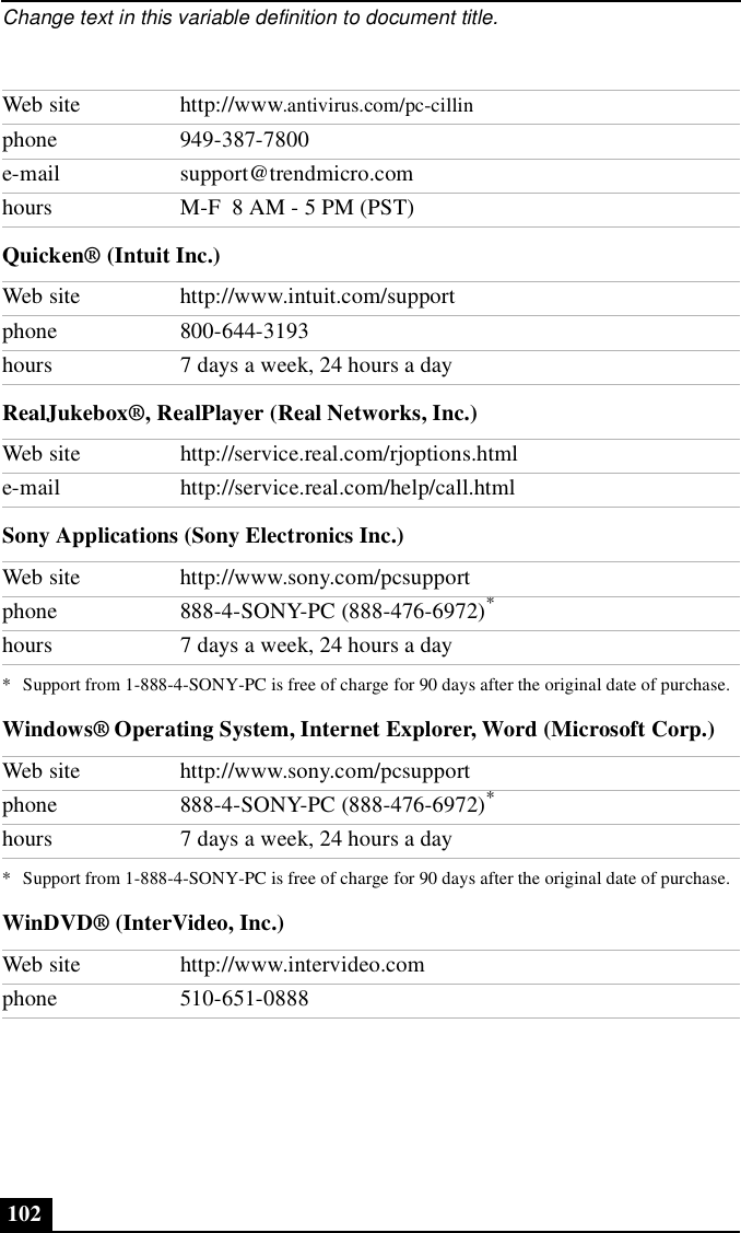 Change text in this variable definition to document title.102Quicken® (Intuit Inc.)RealJukebox®, RealPlayer (Real Networks, Inc.)Sony Applications (Sony Electronics Inc.)Windows® Operating System, Internet Explorer, Word (Microsoft Corp.)WinDVD® (InterVideo, Inc.)Web site http://www.antivirus.com/pc-cillinphone 949-387-7800e-mail support@trendmicro.comhours M-F  8 AM - 5 PM (PST)Web site http://www.intuit.com/supportphone 800-644-3193hours 7 days a week, 24 hours a dayWeb site http://service.real.com/rjoptions.htmle-mail http://service.real.com/help/call.htmlWeb site http://www.sony.com/pcsupportphone 888-4-SONY-PC (888-476-6972)** Support from 1-888-4-SONY-PC is free of charge for 90 days after the original date of purchase.hours 7 days a week, 24 hours a dayWeb site http://www.sony.com/pcsupportphone 888-4-SONY-PC (888-476-6972)** Support from 1-888-4-SONY-PC is free of charge for 90 days after the original date of purchase.hours 7 days a week, 24 hours a dayWeb site http://www.intervideo.comphone 510-651-0888