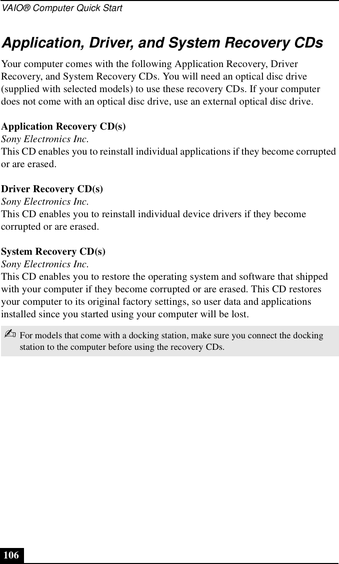 VAIO® Computer Quick Start106Application, Driver, and System Recovery CDsYour computer comes with the following Application Recovery, Driver Recovery, and System Recovery CDs. You will need an optical disc drive (supplied with selected models) to use these recovery CDs. If your computer does not come with an optical disc drive, use an external optical disc drive. Application Recovery CD(s)Sony Electronics Inc.This CD enables you to reinstall individual applications if they become corrupted or are erased.Driver Recovery CD(s)Sony Electronics Inc.This CD enables you to reinstall individual device drivers if they become corrupted or are erased.System Recovery CD(s)Sony Electronics Inc.This CD enables you to restore the operating system and software that shipped with your computer if they become corrupted or are erased. This CD restores your computer to its original factory settings, so user data and applications installed since you started using your computer will be lost.✍For models that come with a docking station, make sure you connect the docking station to the computer before using the recovery CDs.