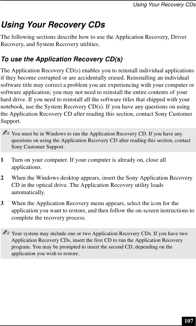 Using Your Recovery CDs107Using Your Recovery CDsThe following sections describe how to use the Application Recovery, Driver Recovery, and System Recovery utilities. To use the Application Recovery CD(s)The Application Recovery CD(s) enables you to reinstall individual applications if they become corrupted or are accidentally erased. Reinstalling an individual software title may correct a problem you are experiencing with your computer or software application; you may not need to reinstall the entire contents of your hard drive. If you need to reinstall all the software titles that shipped with your notebook, use the System Recovery CD(s). If you have any questions on using the Application Recovery CD after reading this section, contact Sony Customer Support.1Turn on your computer. If your computer is already on, close all applications.2When the Windows desktop appears, insert the Sony Application Recovery CD in the optical drive. The Application Recovery utility loads automatically.3When the Application Recovery menu appears, select the icon for the application you want to restore, and then follow the on-screen instructions to complete the recovery process.✍You must be in Windows to run the Application Recovery CD. If you have any questions on using the Application Recovery CD after reading this section, contact Sony Customer Support.✍Your system may include one or two Application Recovery CDs. If you have two Application Recovery CDs, insert the first CD to run the Application Recovery program. You may be prompted to insert the second CD, depending on the application you wish to restore.