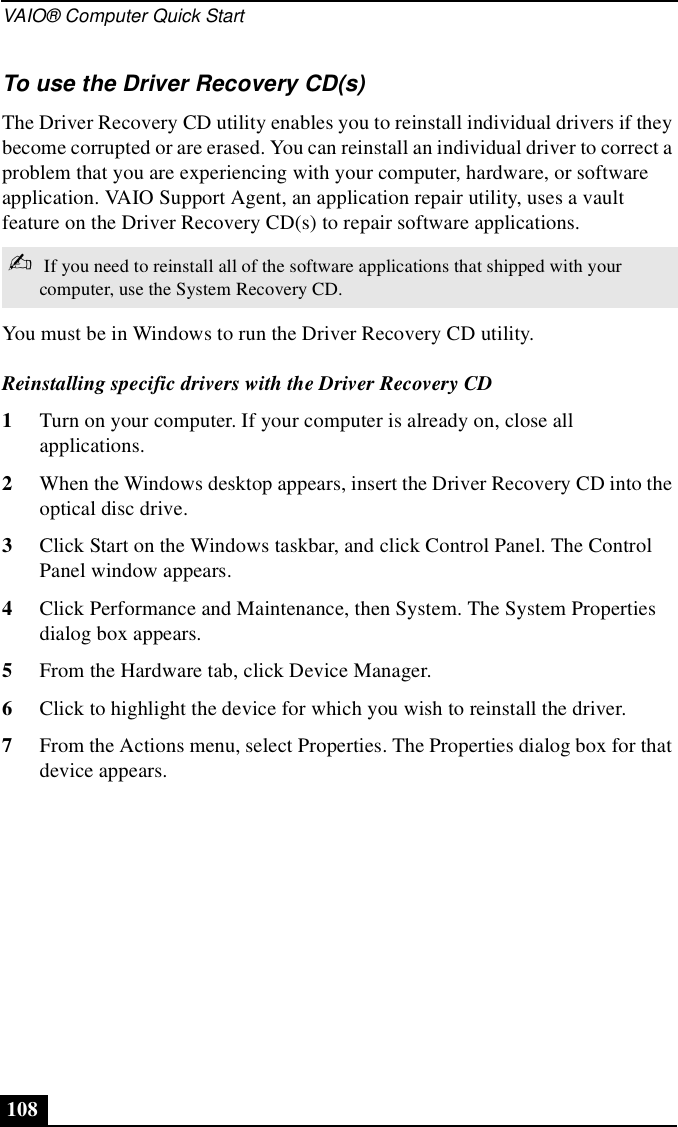 VAIO® Computer Quick Start108To use the Driver Recovery CD(s)The Driver Recovery CD utility enables you to reinstall individual drivers if they become corrupted or are erased. You can reinstall an individual driver to correct a problem that you are experiencing with your computer, hardware, or software application. VAIO Support Agent, an application repair utility, uses a vault feature on the Driver Recovery CD(s) to repair software applications.You must be in Windows to run the Driver Recovery CD utility.Reinstalling specific drivers with the Driver Recovery CD1Turn on your computer. If your computer is already on, close all applications.2When the Windows desktop appears, insert the Driver Recovery CD into the optical disc drive.3Click Start on the Windows taskbar, and click Control Panel. The Control Panel window appears.4Click Performance and Maintenance, then System. The System Properties dialog box appears.5From the Hardware tab, click Device Manager.6Click to highlight the device for which you wish to reinstall the driver.7From the Actions menu, select Properties. The Properties dialog box for that device appears.✍ If you need to reinstall all of the software applications that shipped with your computer, use the System Recovery CD.