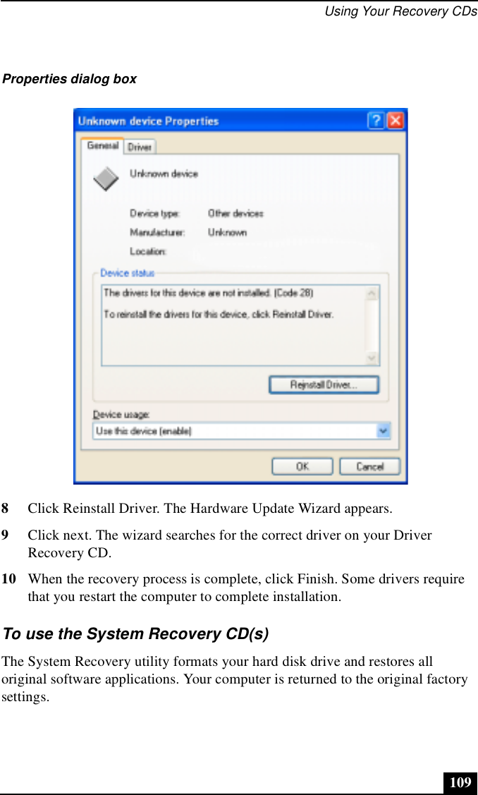 Using Your Recovery CDs1098Click Reinstall Driver. The Hardware Update Wizard appears.9Click next. The wizard searches for the correct driver on your Driver Recovery CD.10 When the recovery process is complete, click Finish. Some drivers require that you restart the computer to complete installation.To use the System Recovery CD(s)The System Recovery utility formats your hard disk drive and restores all original software applications. Your computer is returned to the original factory settings.Properties dialog box