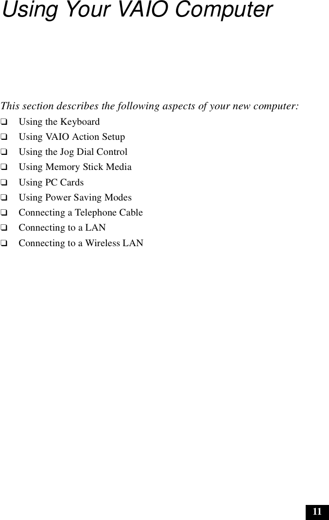 11Using Your VAIO ComputerThis section describes the following aspects of your new computer:❑Using the Keyboard❑Using VAIO Action Setup❑Using the Jog Dial Control❑Using Memory Stick Media❑Using PC Cards❑Using Power Saving Modes❑Connecting a Telephone Cable❑Connecting to a LAN❑Connecting to a Wireless LAN