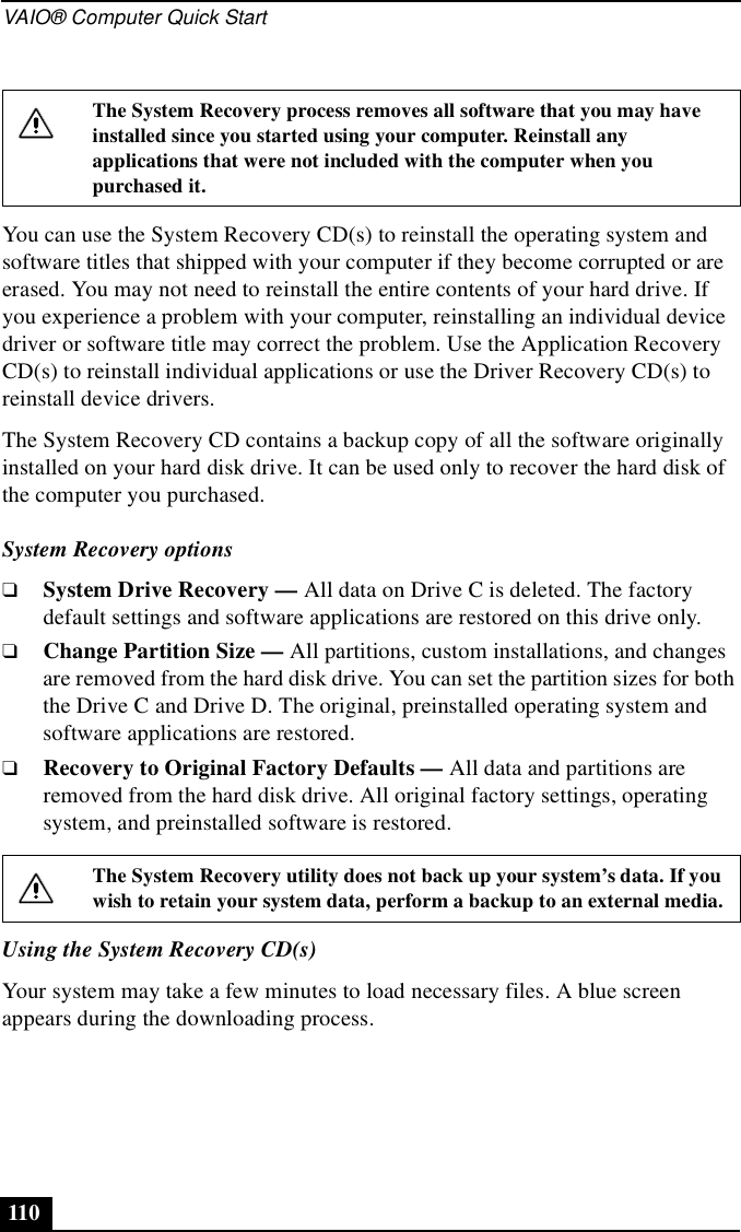 VAIO® Computer Quick Start110You can use the System Recovery CD(s) to reinstall the operating system and software titles that shipped with your computer if they become corrupted or are erased. You may not need to reinstall the entire contents of your hard drive. If you experience a problem with your computer, reinstalling an individual device driver or software title may correct the problem. Use the Application Recovery CD(s) to reinstall individual applications or use the Driver Recovery CD(s) to reinstall device drivers. The System Recovery CD contains a backup copy of all the software originally installed on your hard disk drive. It can be used only to recover the hard disk of the computer you purchased.System Recovery options❑System Drive Recovery — All data on Drive C is deleted. The factory default settings and software applications are restored on this drive only.❑Change Partition Size — All partitions, custom installations, and changes are removed from the hard disk drive. You can set the partition sizes for both the Drive C and Drive D. The original, preinstalled operating system and software applications are restored.❑Recovery to Original Factory Defaults — All data and partitions are removed from the hard disk drive. All original factory settings, operating system, and preinstalled software is restored.Using the System Recovery CD(s)Your system may take a few minutes to load necessary files. A blue screen appears during the downloading process.The System Recovery process removes all software that you may have installed since you started using your computer. Reinstall any applications that were not included with the computer when you purchased it.The System Recovery utility does not back up your system’s data. If you wish to retain your system data, perform a backup to an external media.