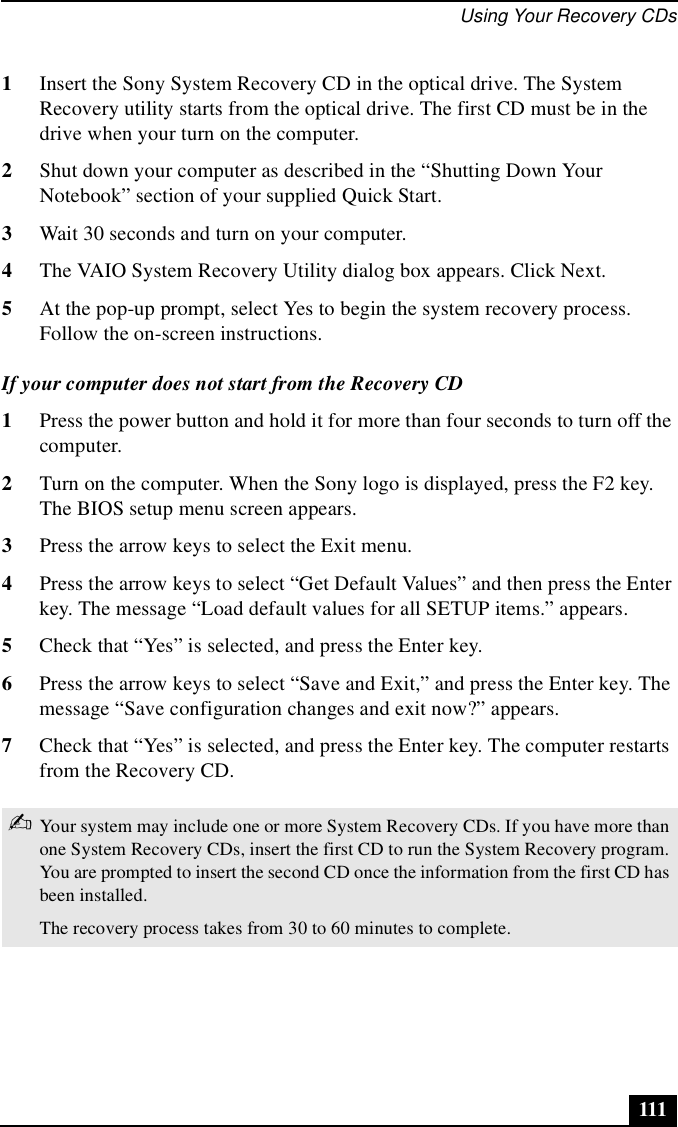 Using Your Recovery CDs1111Insert the Sony System Recovery CD in the optical drive. The System Recovery utility starts from the optical drive. The first CD must be in the drive when your turn on the computer.2Shut down your computer as described in the “Shutting Down Your Notebook” section of your supplied Quick Start.3Wait 30 seconds and turn on your computer.4The VAIO System Recovery Utility dialog box appears. Click Next.5At the pop-up prompt, select Yes to begin the system recovery process. Follow the on-screen instructions.If your computer does not start from the Recovery CD1Press the power button and hold it for more than four seconds to turn off the computer.2Turn on the computer. When the Sony logo is displayed, press the F2 key. The BIOS setup menu screen appears.3Press the arrow keys to select the Exit menu.4Press the arrow keys to select “Get Default Values” and then press the Enter key. The message “Load default values for all SETUP items.” appears.5Check that “Yes” is selected, and press the Enter key. 6Press the arrow keys to select “Save and Exit,” and press the Enter key. The message “Save configuration changes and exit now?” appears.7Check that “Yes” is selected, and press the Enter key. The computer restarts from the Recovery CD.✍Your system may include one or more System Recovery CDs. If you have more than one System Recovery CDs, insert the first CD to run the System Recovery program. You are prompted to insert the second CD once the information from the first CD has been installed.The recovery process takes from 30 to 60 minutes to complete.