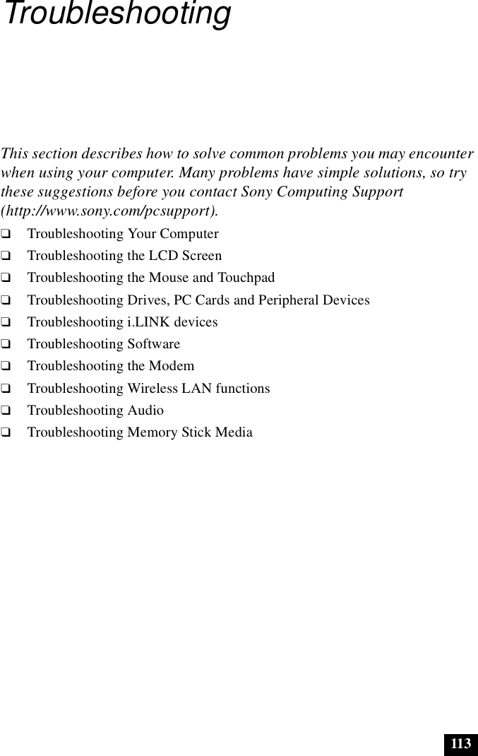 113TroubleshootingThis section describes how to solve common problems you may encounter when using your computer. Many problems have simple solutions, so try these suggestions before you contact Sony Computing Support (http://www.sony.com/pcsupport).❑Troubleshooting Your Computer❑Troubleshooting the LCD Screen❑Troubleshooting the Mouse and Touchpad❑Troubleshooting Drives, PC Cards and Peripheral Devices❑Troubleshooting i.LINK devices❑Troubleshooting Software❑Troubleshooting the Modem❑Troubleshooting Wireless LAN functions❑Troubleshooting Audio❑Troubleshooting Memory Stick Media
