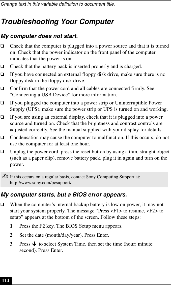 Change text in this variable definition to document title.114Troubleshooting Your ComputerMy computer does not start.❑Check that the computer is plugged into a power source and that it is turned on. Check that the power indicator on the front panel of the computer indicates that the power is on.❑Check that the battery pack is inserted properly and is charged.❑If you have connected an external floppy disk drive, make sure there is no floppy disk in the floppy disk drive.❑Confirm that the power cord and all cables are connected firmly. See “Connecting a USB Device” for more information.❑If you plugged the computer into a power strip or Uninterruptible Power Supply (UPS), make sure the power strip or UPS is turned on and working.❑If you are using an external display, check that it is plugged into a power source and turned on. Check that the brightness and contrast controls are adjusted correctly. See the manual supplied with your display for details.❑Condensation may cause the computer to malfunction. If this occurs, do not use the computer for at least one hour.❑Unplug the power cord, press the reset button by using a thin, straight object (such as a paper clip), remove battery pack, plug it in again and turn on the power.My computer starts, but a BIOS error appears.❑When the computer’s internal backup battery is low on power, it may not start your system properly. The message “Press &lt;F1&gt; to resume, &lt;F2&gt; to setup” appears at the bottom of the screen. Follow these steps:1Press the F2 key. The BIOS Setup menu appears.2Set the date (month/day/year). Press Enter.3Press   to select System Time, then set the time (hour: minute: second). Press Enter.✍If this occurs on a regular basis, contact Sony Computing Support at: http://www.sony.com/pcsupport/.