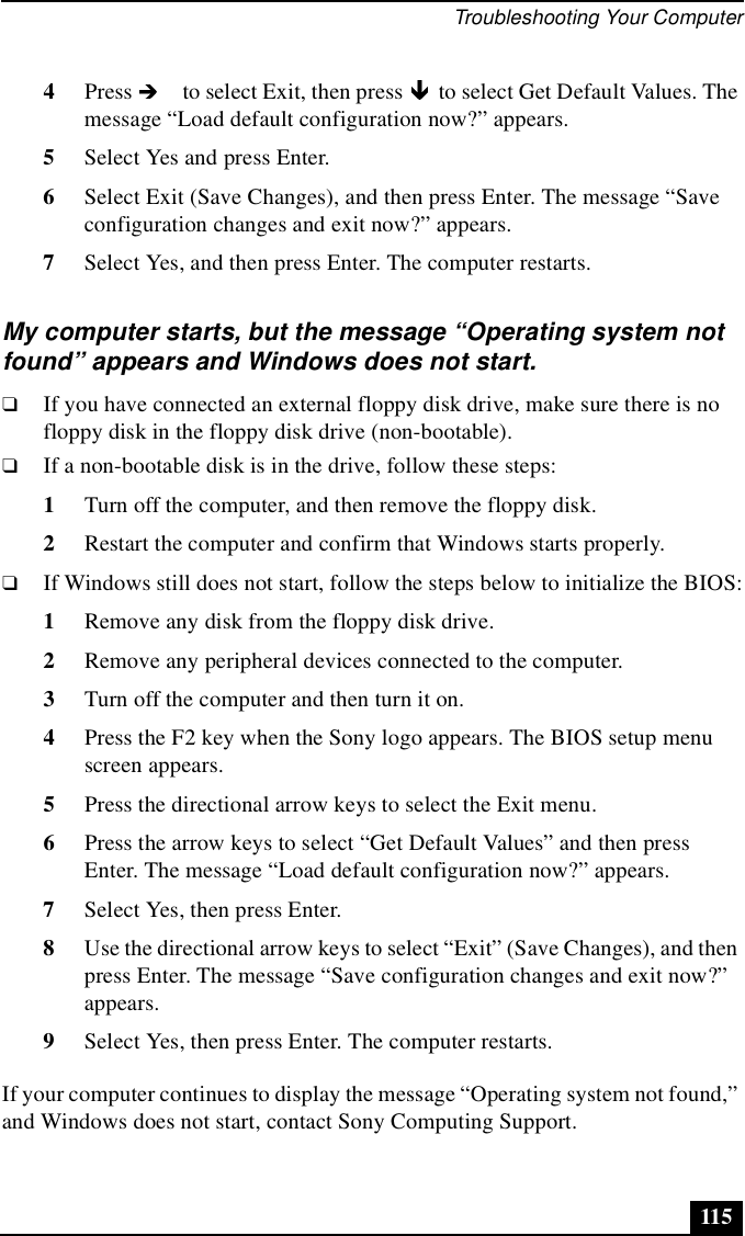 Troubleshooting Your Computer1154Press   to select Exit, then press   to select Get Default Values. The message “Load default configuration now?” appears.5Select Yes and press Enter.6Select Exit (Save Changes), and then press Enter. The message “Save configuration changes and exit now?” appears.7Select Yes, and then press Enter. The computer restarts.My computer starts, but the message “Operating system not found” appears and Windows does not start.❑If you have connected an external floppy disk drive, make sure there is no floppy disk in the floppy disk drive (non-bootable). ❑If a non-bootable disk is in the drive, follow these steps:1Turn off the computer, and then remove the floppy disk.2Restart the computer and confirm that Windows starts properly. ❑If Windows still does not start, follow the steps below to initialize the BIOS:1Remove any disk from the floppy disk drive.2Remove any peripheral devices connected to the computer.3Turn off the computer and then turn it on.4Press the F2 key when the Sony logo appears. The BIOS setup menu screen appears.5Press the directional arrow keys to select the Exit menu.6Press the arrow keys to select “Get Default Values” and then press Enter. The message “Load default configuration now?” appears. 7Select Yes, then press Enter.8Use the directional arrow keys to select “Exit” (Save Changes), and then press Enter. The message “Save configuration changes and exit now?” appears.9Select Yes, then press Enter. The computer restarts.If your computer continues to display the message “Operating system not found,” and Windows does not start, contact Sony Computing Support.