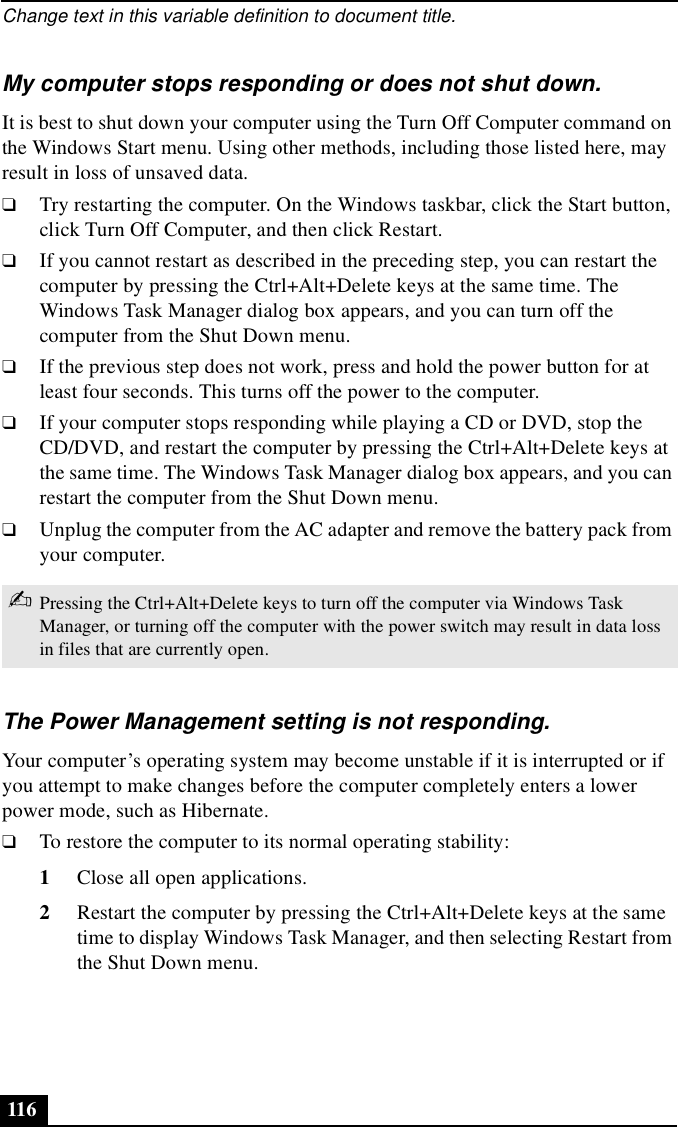 Change text in this variable definition to document title.116My computer stops responding or does not shut down.It is best to shut down your computer using the Turn Off Computer command on the Windows Start menu. Using other methods, including those listed here, may result in loss of unsaved data. ❑Try restarting the computer. On the Windows taskbar, click the Start button, click Turn Off Computer, and then click Restart.❑If you cannot restart as described in the preceding step, you can restart the computer by pressing the Ctrl+Alt+Delete keys at the same time. The Windows Task Manager dialog box appears, and you can turn off the computer from the Shut Down menu.❑If the previous step does not work, press and hold the power button for at least four seconds. This turns off the power to the computer.❑If your computer stops responding while playing a CD or DVD, stop the CD/DVD, and restart the computer by pressing the Ctrl+Alt+Delete keys at the same time. The Windows Task Manager dialog box appears, and you can restart the computer from the Shut Down menu.❑Unplug the computer from the AC adapter and remove the battery pack from your computer.The Power Management setting is not responding.Your computer’s operating system may become unstable if it is interrupted or if you attempt to make changes before the computer completely enters a lower power mode, such as Hibernate. ❑To restore the computer to its normal operating stability:1Close all open applications.2Restart the computer by pressing the Ctrl+Alt+Delete keys at the same time to display Windows Task Manager, and then selecting Restart from the Shut Down menu.✍Pressing the Ctrl+Alt+Delete keys to turn off the computer via Windows Task Manager, or turning off the computer with the power switch may result in data loss in files that are currently open.