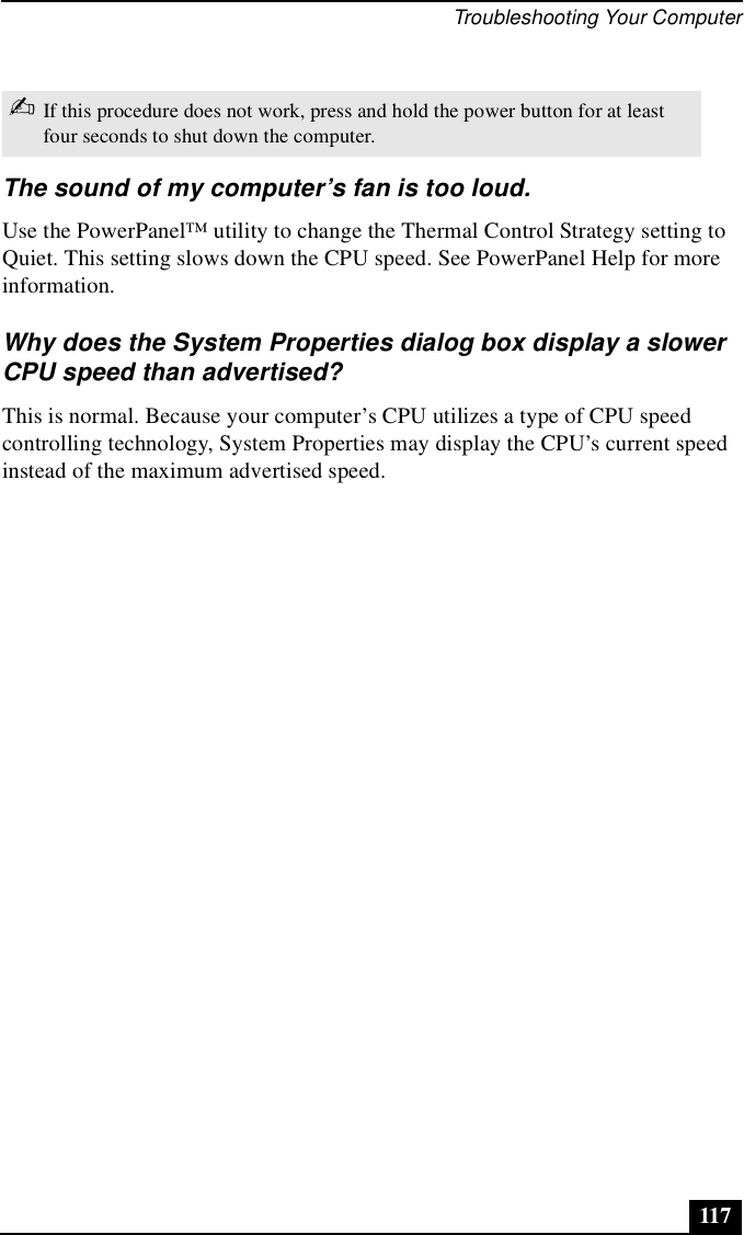 Troubleshooting Your Computer117The sound of my computer’s fan is too loud.Use the PowerPanel™ utility to change the Thermal Control Strategy setting to Quiet. This setting slows down the CPU speed. See PowerPanel Help for more information.Why does the System Properties dialog box display a slower CPU speed than advertised?This is normal. Because your computer’s CPU utilizes a type of CPU speed controlling technology, System Properties may display the CPU’s current speed instead of the maximum advertised speed.✍If this procedure does not work, press and hold the power button for at least four seconds to shut down the computer.