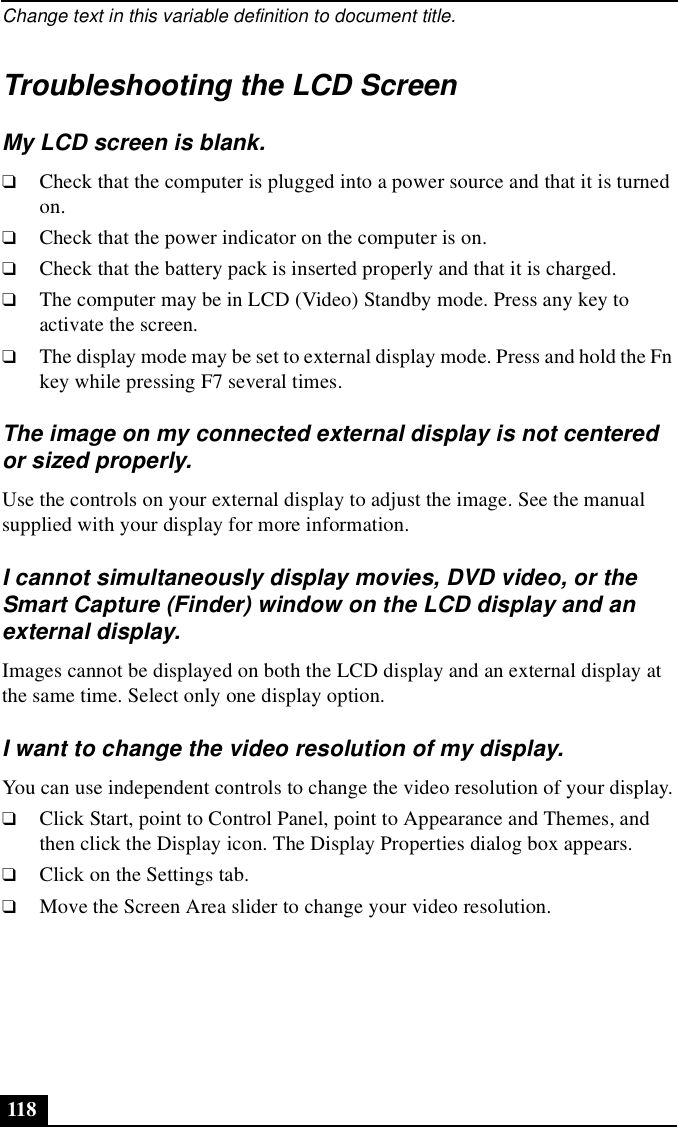 Change text in this variable definition to document title.118Troubleshooting the LCD ScreenMy LCD screen is blank.❑Check that the computer is plugged into a power source and that it is turned on. ❑Check that the power indicator on the computer is on.❑Check that the battery pack is inserted properly and that it is charged.❑The computer may be in LCD (Video) Standby mode. Press any key to activate the screen.❑The display mode may be set to external display mode. Press and hold the Fn key while pressing F7 several times.The image on my connected external display is not centered or sized properly.Use the controls on your external display to adjust the image. See the manual supplied with your display for more information.I cannot simultaneously display movies, DVD video, or the Smart Capture (Finder) window on the LCD display and an external display.Images cannot be displayed on both the LCD display and an external display at the same time. Select only one display option.I want to change the video resolution of my display.You can use independent controls to change the video resolution of your display.❑Click Start, point to Control Panel, point to Appearance and Themes, and then click the Display icon. The Display Properties dialog box appears.❑Click on the Settings tab.❑Move the Screen Area slider to change your video resolution.