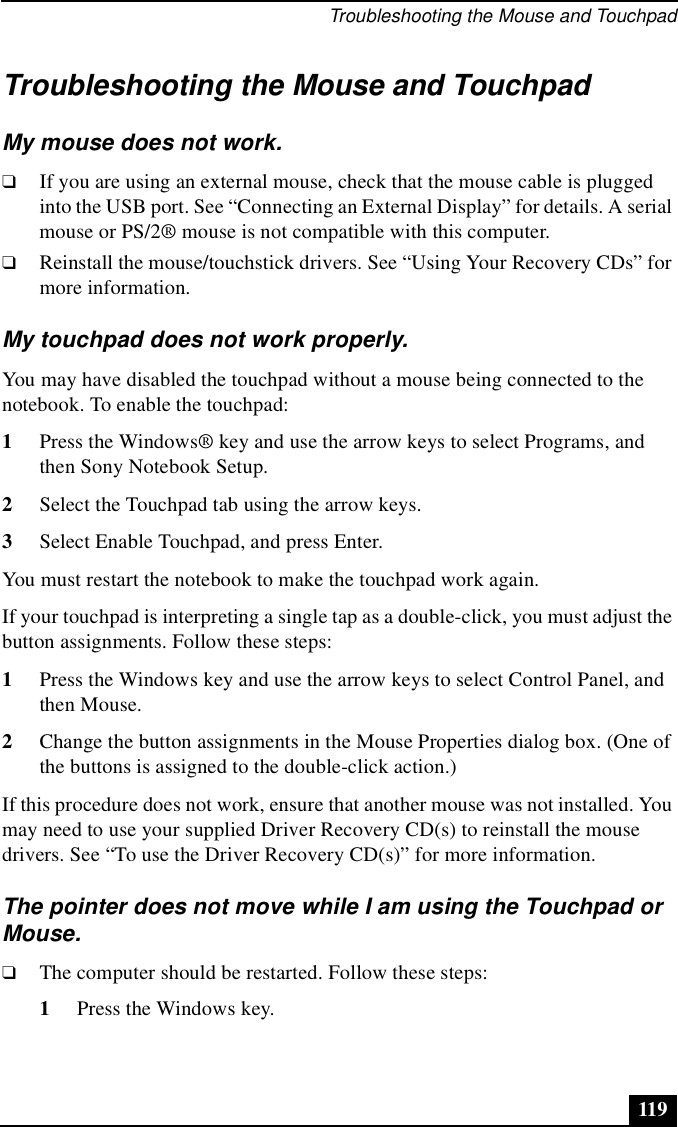 Troubleshooting the Mouse and Touchpad119Troubleshooting the Mouse and TouchpadMy mouse does not work.❑If you are using an external mouse, check that the mouse cable is plugged into the USB port. See “Connecting an External Display” for details. A serial mouse or PS/2® mouse is not compatible with this computer.❑Reinstall the mouse/touchstick drivers. See “Using Your Recovery CDs” for more information.My touchpad does not work properly.You may have disabled the touchpad without a mouse being connected to the notebook. To enable the touchpad:1Press the Windows® key and use the arrow keys to select Programs, and then Sony Notebook Setup.2Select the Touchpad tab using the arrow keys.3Select Enable Touchpad, and press Enter.You must restart the notebook to make the touchpad work again.If your touchpad is interpreting a single tap as a double-click, you must adjust the button assignments. Follow these steps:1Press the Windows key and use the arrow keys to select Control Panel, and then Mouse.2Change the button assignments in the Mouse Properties dialog box. (One of the buttons is assigned to the double-click action.) If this procedure does not work, ensure that another mouse was not installed. You may need to use your supplied Driver Recovery CD(s) to reinstall the mouse drivers. See “To use the Driver Recovery CD(s)” for more information. The pointer does not move while I am using the Touchpad or Mouse.❑The computer should be restarted. Follow these steps:1Press the Windows key.