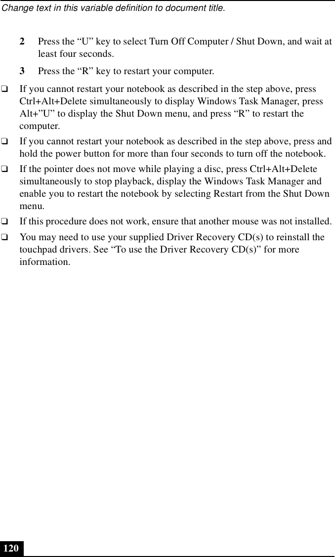 Change text in this variable definition to document title.1202Press the “U” key to select Turn Off Computer / Shut Down, and wait at least four seconds. 3Press the “R” key to restart your computer.❑If you cannot restart your notebook as described in the step above, press Ctrl+Alt+Delete simultaneously to display Windows Task Manager, press Alt+”U” to display the Shut Down menu, and press “R” to restart the computer.❑If you cannot restart your notebook as described in the step above, press and hold the power button for more than four seconds to turn off the notebook.❑If the pointer does not move while playing a disc, press Ctrl+Alt+Delete simultaneously to stop playback, display the Windows Task Manager and enable you to restart the notebook by selecting Restart from the Shut Down menu.❑If this procedure does not work, ensure that another mouse was not installed. ❑You may need to use your supplied Driver Recovery CD(s) to reinstall the touchpad drivers. See “To use the Driver Recovery CD(s)” for more information.