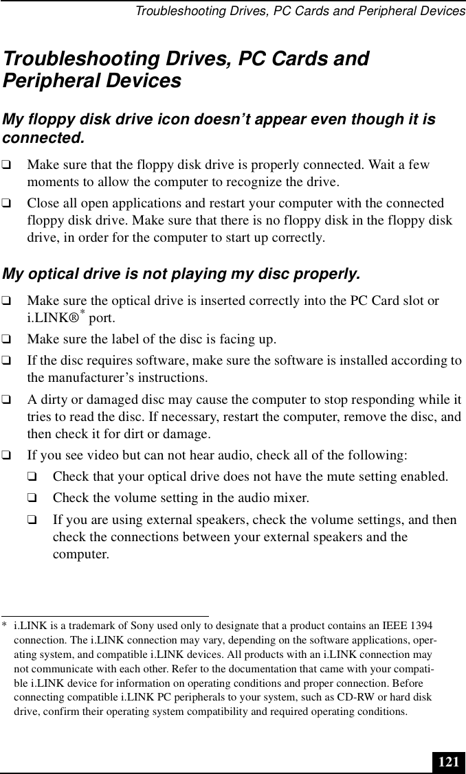 Troubleshooting Drives, PC Cards and Peripheral Devices121Troubleshooting Drives, PC Cards and Peripheral DevicesMy floppy disk drive icon doesn’t appear even though it is connected.❑Make sure that the floppy disk drive is properly connected. Wait a few moments to allow the computer to recognize the drive. ❑Close all open applications and restart your computer with the connected floppy disk drive. Make sure that there is no floppy disk in the floppy disk drive, in order for the computer to start up correctly.My optical drive is not playing my disc properly.❑Make sure the optical drive is inserted correctly into the PC Card slot or i.LINK®* port.❑Make sure the label of the disc is facing up.❑If the disc requires software, make sure the software is installed according to the manufacturer’s instructions.❑A dirty or damaged disc may cause the computer to stop responding while it tries to read the disc. If necessary, restart the computer, remove the disc, and then check it for dirt or damage.❑If you see video but can not hear audio, check all of the following:❑Check that your optical drive does not have the mute setting enabled.❑Check the volume setting in the audio mixer. ❑If you are using external speakers, check the volume settings, and then check the connections between your external speakers and the computer. * i.LINK is a trademark of Sony used only to designate that a product contains an IEEE 1394 connection. The i.LINK connection may vary, depending on the software applications, oper-ating system, and compatible i.LINK devices. All products with an i.LINK connection may not communicate with each other. Refer to the documentation that came with your compati-ble i.LINK device for information on operating conditions and proper connection. Before connecting compatible i.LINK PC peripherals to your system, such as CD-RW or hard disk drive, confirm their operating system compatibility and required operating conditions.