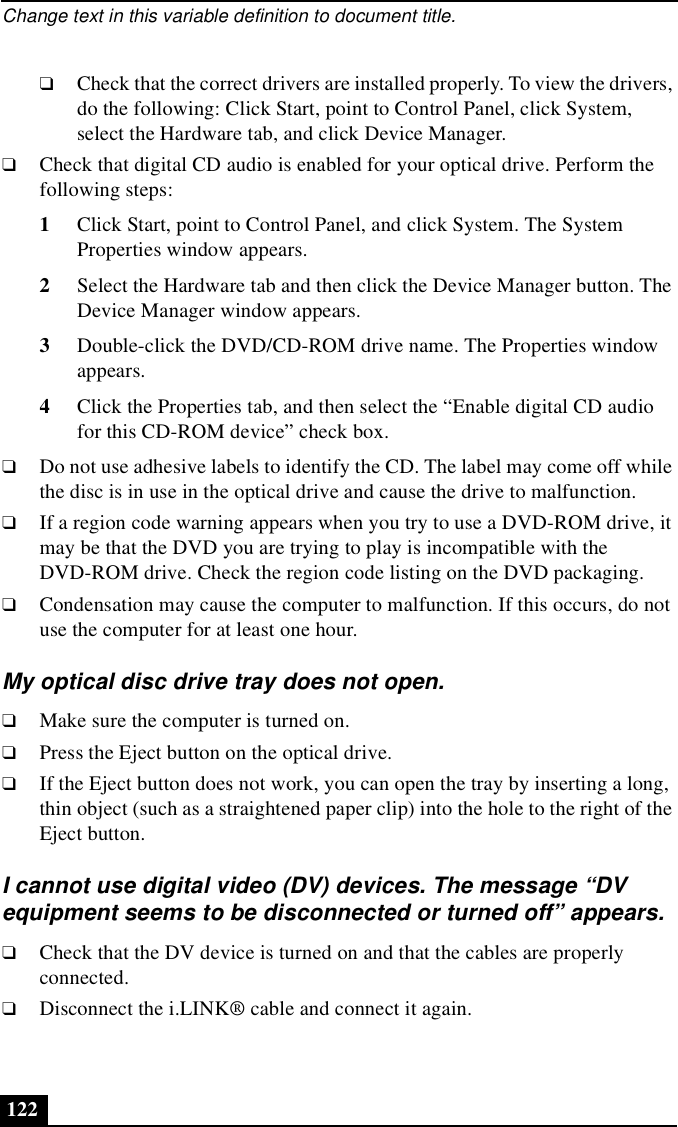 Change text in this variable definition to document title.122❑Check that the correct drivers are installed properly. To view the drivers, do the following: Click Start, point to Control Panel, click System, select the Hardware tab, and click Device Manager. ❑Check that digital CD audio is enabled for your optical drive. Perform the following steps:1Click Start, point to Control Panel, and click System. The System Properties window appears.2Select the Hardware tab and then click the Device Manager button. The Device Manager window appears.3Double-click the DVD/CD-ROM drive name. The Properties window appears. 4Click the Properties tab, and then select the “Enable digital CD audio for this CD-ROM device” check box.❑Do not use adhesive labels to identify the CD. The label may come off while the disc is in use in the optical drive and cause the drive to malfunction.❑If a region code warning appears when you try to use a DVD-ROM drive, it may be that the DVD you are trying to play is incompatible with the DVD-ROM drive. Check the region code listing on the DVD packaging.❑Condensation may cause the computer to malfunction. If this occurs, do not use the computer for at least one hour.My optical disc drive tray does not open.❑Make sure the computer is turned on.❑Press the Eject button on the optical drive.❑If the Eject button does not work, you can open the tray by inserting a long, thin object (such as a straightened paper clip) into the hole to the right of the Eject button.I cannot use digital video (DV) devices. The message “DV equipment seems to be disconnected or turned off” appears.❑Check that the DV device is turned on and that the cables are properly connected.❑Disconnect the i.LINK® cable and connect it again.