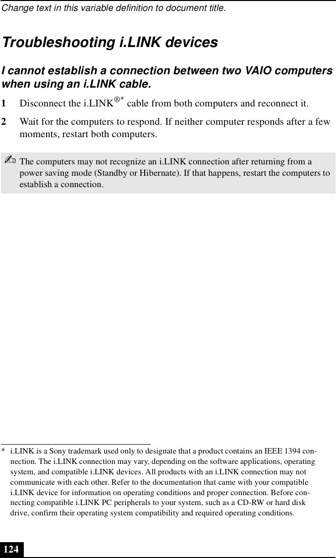 Change text in this variable definition to document title.124Troubleshooting i.LINK devicesI cannot establish a connection between two VAIO computers when using an i.LINK cable.1Disconnect the i.LINK®* cable from both computers and reconnect it.2Wait for the computers to respond. If neither computer responds after a few moments, restart both computers.* i.LINK is a Sony trademark used only to designate that a product contains an IEEE 1394 con-nection. The i.LINK connection may vary, depending on the software applications, operating system, and compatible i.LINK devices. All products with an i.LINK connection may not communicate with each other. Refer to the documentation that came with your compatible i.LINK device for information on operating conditions and proper connection. Before con-necting compatible i.LINK PC peripherals to your system, such as a CD-RW or hard disk drive, confirm their operating system compatibility and required operating conditions.✍The computers may not recognize an i.LINK connection after returning from a power saving mode (Standby or Hibernate). If that happens, restart the computers to establish a connection.