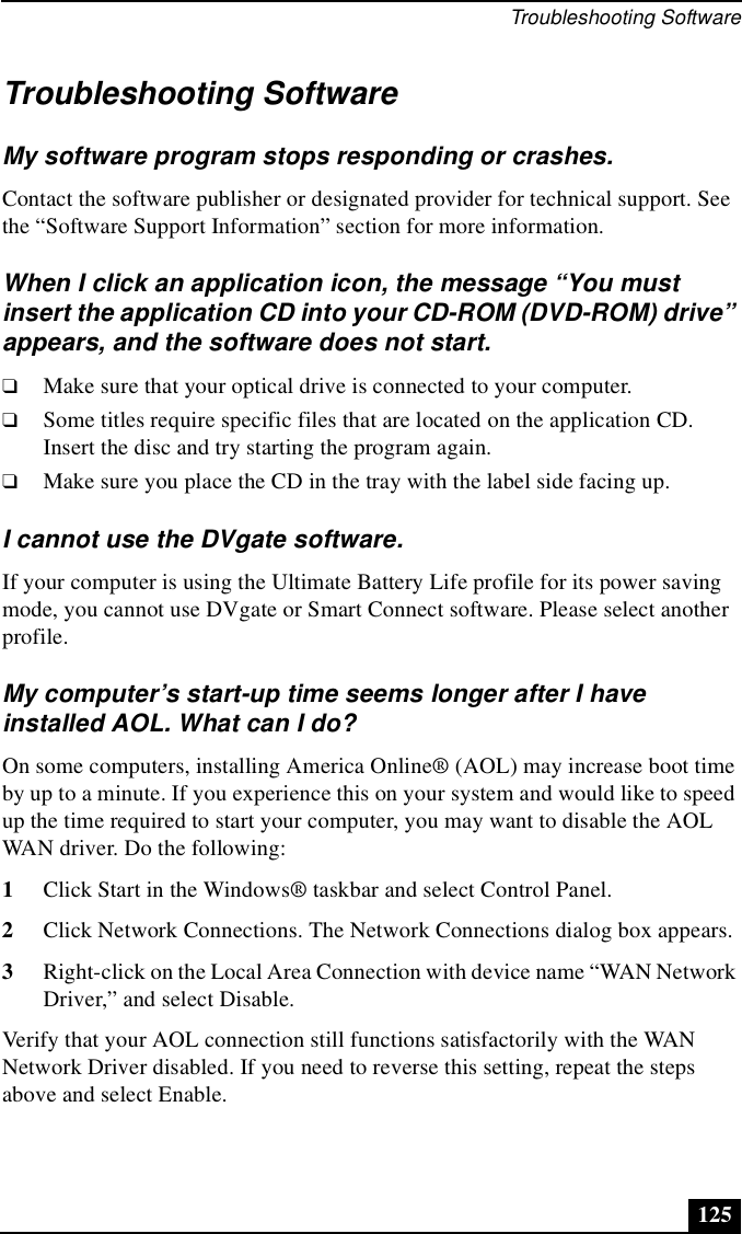 Troubleshooting Software125Troubleshooting SoftwareMy software program stops responding or crashes.Contact the software publisher or designated provider for technical support. See the “Software Support Information” section for more information.When I click an application icon, the message “You must insert the application CD into your CD-ROM (DVD-ROM) drive” appears, and the software does not start.❑Make sure that your optical drive is connected to your computer.❑Some titles require specific files that are located on the application CD. Insert the disc and try starting the program again.❑Make sure you place the CD in the tray with the label side facing up.I cannot use the DVgate software.If your computer is using the Ultimate Battery Life profile for its power saving mode, you cannot use DVgate or Smart Connect software. Please select another profile.My computer’s start-up time seems longer after I have installed AOL. What can I do?On some computers, installing America Online® (AOL) may increase boot time by up to a minute. If you experience this on your system and would like to speed up the time required to start your computer, you may want to disable the AOL WAN driver. Do the following:1Click Start in the Windows® taskbar and select Control Panel.2Click Network Connections. The Network Connections dialog box appears.3Right-click on the Local Area Connection with device name “WAN Network Driver,” and select Disable.Verify that your AOL connection still functions satisfactorily with the WAN Network Driver disabled. If you need to reverse this setting, repeat the steps above and select Enable.