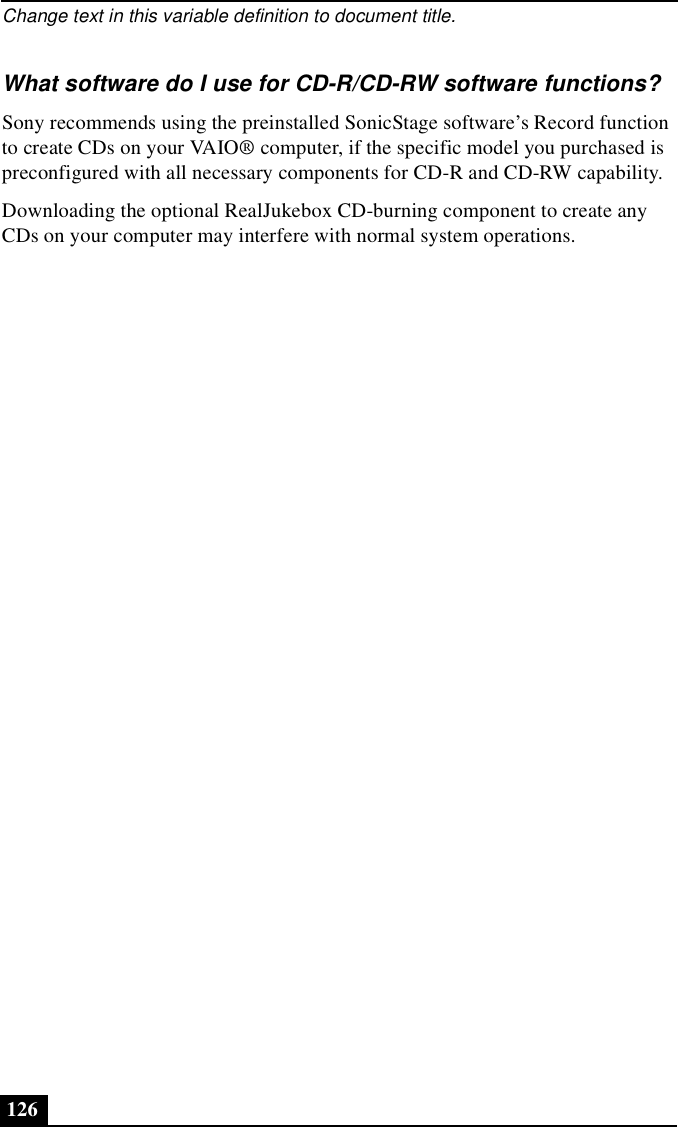 Change text in this variable definition to document title.126What software do I use for CD-R/CD-RW software functions?Sony recommends using the preinstalled SonicStage software’s Record function to create CDs on your VAIO® computer, if the specific model you purchased is preconfigured with all necessary components for CD-R and CD-RW capability. Downloading the optional RealJukebox CD-burning component to create any CDs on your computer may interfere with normal system operations.