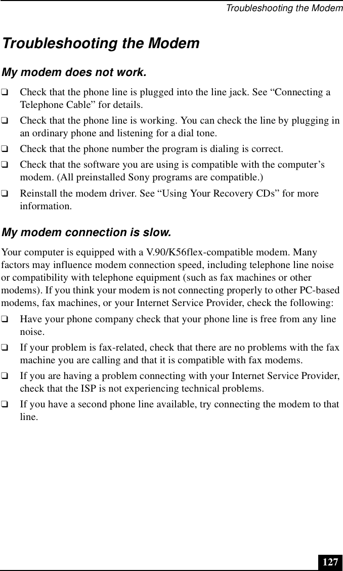 Troubleshooting the Modem127Troubleshooting the ModemMy modem does not work.❑Check that the phone line is plugged into the line jack. See “Connecting a Telephone Cable” for details.❑Check that the phone line is working. You can check the line by plugging in an ordinary phone and listening for a dial tone.❑Check that the phone number the program is dialing is correct.❑Check that the software you are using is compatible with the computer’s modem. (All preinstalled Sony programs are compatible.)❑Reinstall the modem driver. See “Using Your Recovery CDs” for more information.My modem connection is slow.Your computer is equipped with a V.90/K56flex-compatible modem. Many factors may influence modem connection speed, including telephone line noise or compatibility with telephone equipment (such as fax machines or other modems). If you think your modem is not connecting properly to other PC-based modems, fax machines, or your Internet Service Provider, check the following: ❑Have your phone company check that your phone line is free from any line noise.❑If your problem is fax-related, check that there are no problems with the fax machine you are calling and that it is compatible with fax modems.❑If you are having a problem connecting with your Internet Service Provider, check that the ISP is not experiencing technical problems.❑If you have a second phone line available, try connecting the modem to that line.