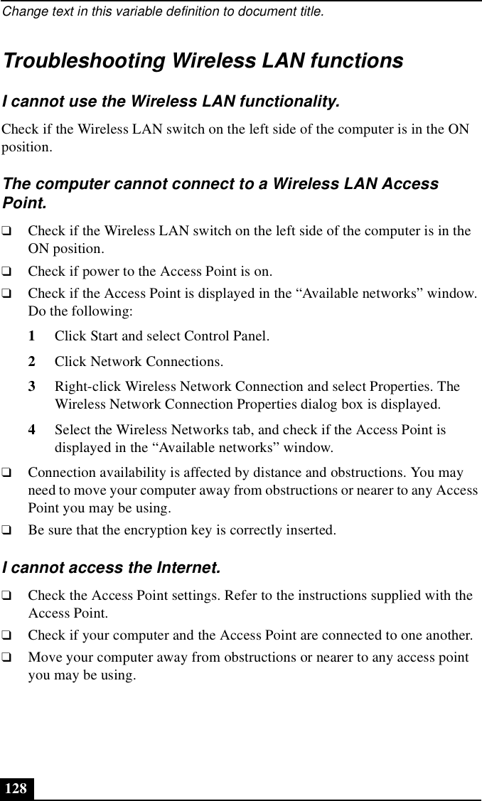 Change text in this variable definition to document title.128Troubleshooting Wireless LAN functionsI cannot use the Wireless LAN functionality.Check if the Wireless LAN switch on the left side of the computer is in the ON position.The computer cannot connect to a Wireless LAN Access Point.❑Check if the Wireless LAN switch on the left side of the computer is in the ON position.❑Check if power to the Access Point is on.❑Check if the Access Point is displayed in the “Available networks” window. Do the following:1Click Start and select Control Panel.2Click Network Connections.3Right-click Wireless Network Connection and select Properties. The Wireless Network Connection Properties dialog box is displayed. 4Select the Wireless Networks tab, and check if the Access Point is displayed in the “Available networks” window.❑Connection availability is affected by distance and obstructions. You may need to move your computer away from obstructions or nearer to any Access Point you may be using.❑Be sure that the encryption key is correctly inserted.I cannot access the Internet.❑Check the Access Point settings. Refer to the instructions supplied with the Access Point.❑Check if your computer and the Access Point are connected to one another.❑Move your computer away from obstructions or nearer to any access point you may be using.