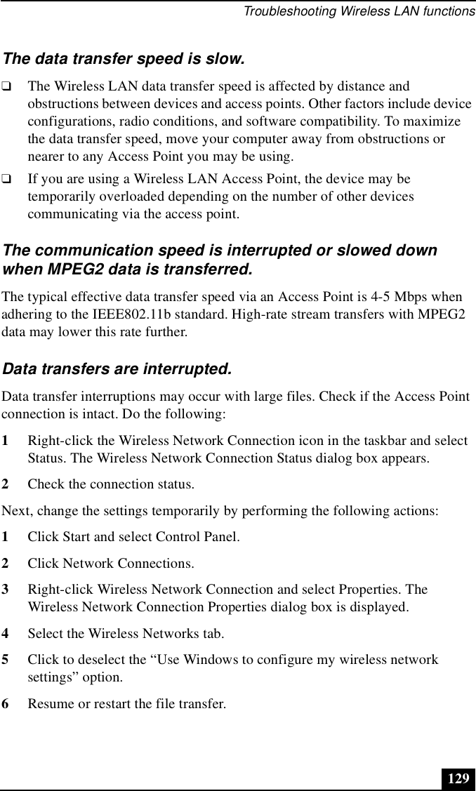 Troubleshooting Wireless LAN functions129The data transfer speed is slow.❑The Wireless LAN data transfer speed is affected by distance and obstructions between devices and access points. Other factors include device configurations, radio conditions, and software compatibility. To maximize the data transfer speed, move your computer away from obstructions or nearer to any Access Point you may be using.❑If you are using a Wireless LAN Access Point, the device may be temporarily overloaded depending on the number of other devices communicating via the access point.The communication speed is interrupted or slowed down when MPEG2 data is transferred.The typical effective data transfer speed via an Access Point is 4-5 Mbps when adhering to the IEEE802.11b standard. High-rate stream transfers with MPEG2 data may lower this rate further.Data transfers are interrupted.Data transfer interruptions may occur with large files. Check if the Access Point connection is intact. Do the following:1Right-click the Wireless Network Connection icon in the taskbar and select Status. The Wireless Network Connection Status dialog box appears. 2Check the connection status.Next, change the settings temporarily by performing the following actions:1Click Start and select Control Panel.2Click Network Connections.3Right-click Wireless Network Connection and select Properties. The Wireless Network Connection Properties dialog box is displayed. 4Select the Wireless Networks tab.5Click to deselect the “Use Windows to configure my wireless network settings” option.6Resume or restart the file transfer.