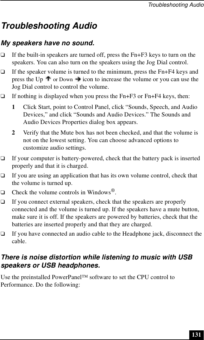 Troubleshooting Audio131Troubleshooting AudioMy speakers have no sound.❑If the built-in speakers are turned off, press the Fn+F3 keys to turn on the speakers. You can also turn on the speakers using the Jog Dial control.❑If the speaker volume is turned to the minimum, press the Fn+F4 keys and press the Up   or Down   icon to increase the volume or you can use the Jog Dial control to control the volume. ❑If nothing is displayed when you press the Fn+F3 or Fn+F4 keys, then:1Click Start, point to Control Panel, click “Sounds, Speech, and Audio Devices,” and click “Sounds and Audio Devices.” The Sounds and Audio Devices Properties dialog box appears.2Verify that the Mute box has not been checked, and that the volume is not on the lowest setting. You can choose advanced options to customize audio settings.❑If your computer is battery-powered, check that the battery pack is inserted properly and that it is charged.❑If you are using an application that has its own volume control, check that the volume is turned up.❑Check the volume controls in Windows®.❑If you connect external speakers, check that the speakers are properly connected and the volume is turned up. If the speakers have a mute button, make sure it is off. If the speakers are powered by batteries, check that the batteries are inserted properly and that they are charged.❑If you have connected an audio cable to the Headphone jack, disconnect the cable.There is noise distortion while listening to music with USB speakers or USB headphones.Use the preinstalled PowerPanel™ software to set the CPU control to Performance. Do the following: