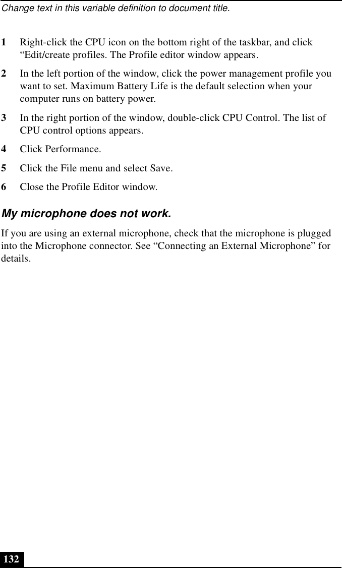 Change text in this variable definition to document title.1321Right-click the CPU icon on the bottom right of the taskbar, and click “Edit/create profiles. The Profile editor window appears.2In the left portion of the window, click the power management profile you want to set. Maximum Battery Life is the default selection when your computer runs on battery power.3In the right portion of the window, double-click CPU Control. The list of CPU control options appears.4Click Performance.5Click the File menu and select Save.6Close the Profile Editor window.My microphone does not work.If you are using an external microphone, check that the microphone is plugged into the Microphone connector. See “Connecting an External Microphone” for details.