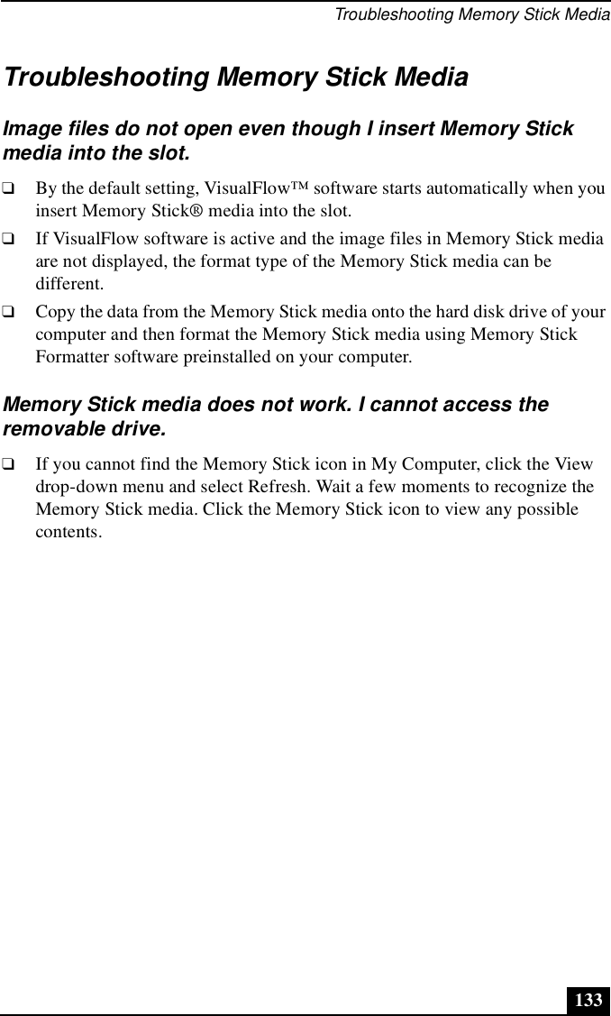 Troubleshooting Memory Stick Media133Troubleshooting Memory Stick MediaImage files do not open even though I insert Memory Stick media into the slot.❑By the default setting, VisualFlow™ software starts automatically when you insert Memory Stick® media into the slot.❑If VisualFlow software is active and the image files in Memory Stick media are not displayed, the format type of the Memory Stick media can be different.❑Copy the data from the Memory Stick media onto the hard disk drive of your computer and then format the Memory Stick media using Memory Stick Formatter software preinstalled on your computer.Memory Stick media does not work. I cannot access the removable drive.❑If you cannot find the Memory Stick icon in My Computer, click the View drop-down menu and select Refresh. Wait a few moments to recognize the Memory Stick media. Click the Memory Stick icon to view any possible contents.