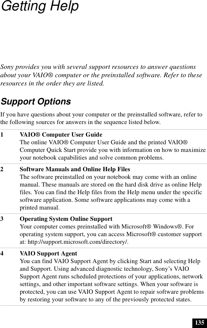 135Getting HelpSony provides you with several support resources to answer questions about your VAIO® computer or the preinstalled software. Refer to these resources in the order they are listed.Support OptionsIf you have questions about your computer or the preinstalled software, refer to the following sources for answers in the sequence listed below.1VAIO® Computer User GuideThe online VAIO® Computer User Guide and the printed VAIO® Computer Quick Start provide you with information on how to maximize your notebook capabilities and solve common problems.2 Software Manuals and Online Help FilesThe software preinstalled on your notebook may come with an online manual. These manuals are stored on the hard disk drive as online Help files. You can find the Help files from the Help menu under the specific software application. Some software applications may come with a printed manual. 3 Operating System Online SupportYour computer comes preinstalled with Microsoft® Windows®. For operating system support, you can access Microsoft® customer support at: http://support.microsoft.com/directory/.4 VAIO Support AgentYou can find VAIO Support Agent by clicking Start and selecting Help and Support. Using advanced diagnostic technology, Sony’s VAIO Support Agent runs scheduled protections of your applications, network settings, and other important software settings. When your software is protected, you can use VAIO Support Agent to repair software problems by restoring your software to any of the previously protected states.