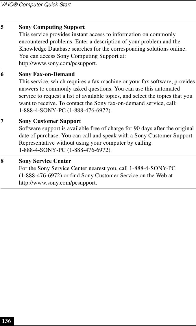 VAIO® Computer Quick Start1365 Sony Computing SupportThis service provides instant access to information on commonly encountered problems. Enter a description of your problem and the Knowledge Database searches for the corresponding solutions online. You can access Sony Computing Support at: http://www.sony.com/pcsupport.6 Sony Fax-on-DemandThis service, which requires a fax machine or your fax software, provides answers to commonly asked questions. You can use this automated service to request a list of available topics, and select the topics that you want to receive. To contact the Sony fax-on-demand service, call: 1-888-4-SONY-PC (1-888-476-6972).7 Sony Customer SupportSoftware support is available free of charge for 90 days after the original date of purchase. You can call and speak with a Sony Customer Support Representative without using your computer by calling: 1-888-4-SONY-PC (1-888-476-6972).8 Sony Service CenterFor the Sony Service Center nearest you, call 1-888-4-SONY-PC (1-888-476-6972) or find Sony Customer Service on the Web at http://www.sony.com/pcsupport.