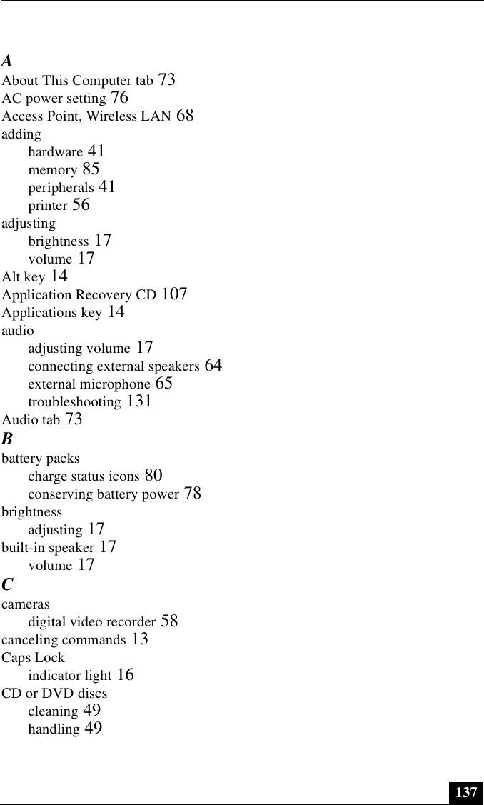 137AAbout This Computer tab 73AC power setting 76Access Point, Wireless LAN 68addinghardware 41memory 85peripherals 41printer 56adjustingbrightness 17volume 17Alt key 14Application Recovery CD 107Applications key 14audioadjusting volume 17connecting external speakers 64external microphone 65troubleshooting 131Audio tab 73Bbattery packscharge status icons 80conserving battery power 78brightnessadjusting 17built-in speaker 17volume 17Ccamerasdigital video recorder 58canceling commands 13Caps Lockindicator light 16CD or DVD discscleaning 49handling 49