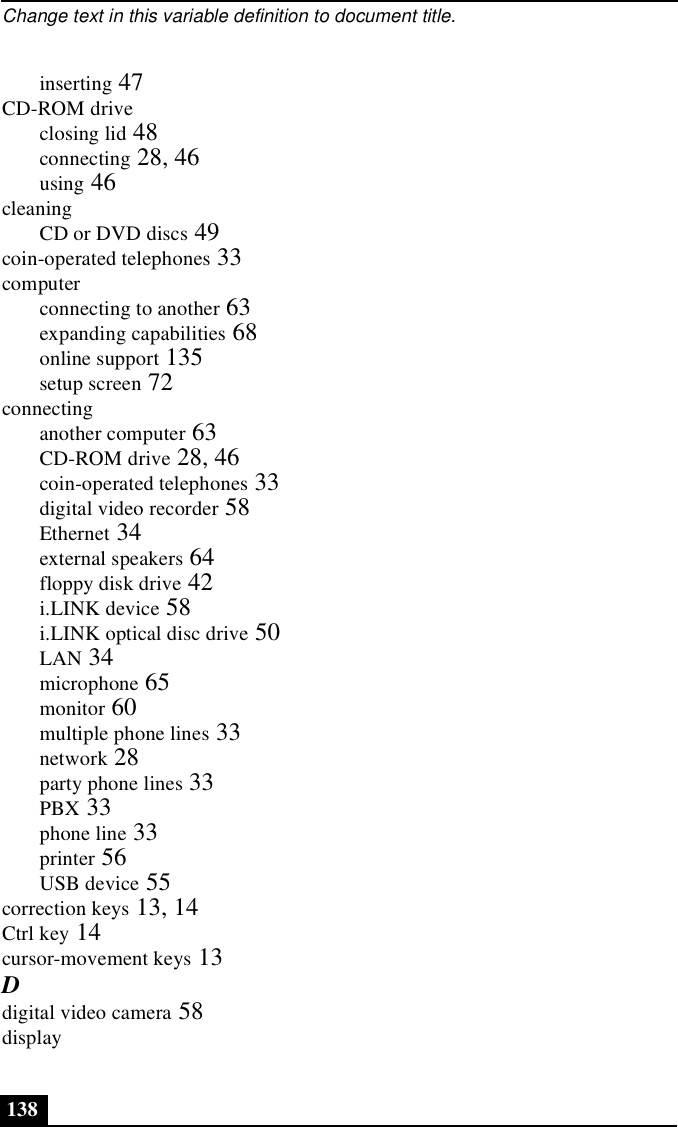 Change text in this variable definition to document title.138inserting 47CD-ROM driveclosing lid 48connecting 28, 46using 46cleaningCD or DVD discs 49coin-operated telephones 33computerconnecting to another 63expanding capabilities 68online support 135setup screen 72connectinganother computer 63CD-ROM drive 28, 46coin-operated telephones 33digital video recorder 58Ethernet 34external speakers 64floppy disk drive 42i.LINK device 58i.LINK optical disc drive 50LAN 34microphone 65monitor 60multiple phone lines 33network 28party phone lines 33PBX 33phone line 33printer 56USB device 55correction keys 13, 14Ctrl key 14cursor-movement keys 13Ddigital video camera 58display