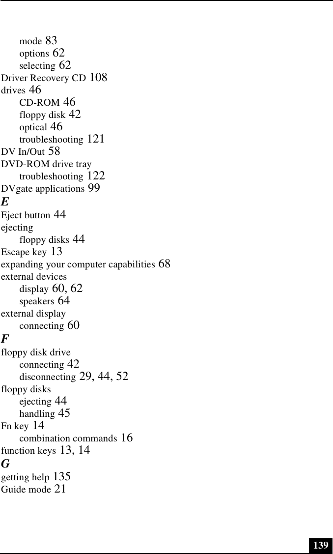 139mode 83options 62selecting 62Driver Recovery CD 108drives 46CD-ROM 46floppy disk 42optical 46troubleshooting 121DV In/Out 58DVD-ROM drive traytroubleshooting 122DVgate applications 99EEject button 44ejectingfloppy disks 44Escape key 13expanding your computer capabilities 68external devicesdisplay 60, 62speakers 64external displayconnecting 60Ffloppy disk driveconnecting 42disconnecting 29, 44, 52floppy disksejecting 44handling 45Fn key 14combination commands 16function keys 13, 14Ggetting help 135Guide mode 21