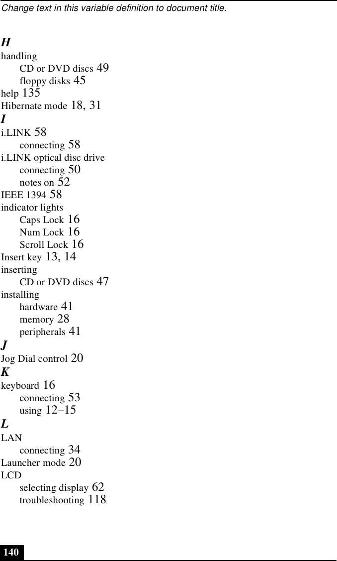 Change text in this variable definition to document title.140HhandlingCD or DVD discs 49floppy disks 45help 135Hibernate mode 18, 31Ii.LINK 58connecting 58i.LINK optical disc driveconnecting 50notes on 52IEEE 1394 58indicator lightsCaps Lock 16Num Lock 16Scroll Lock 16Insert key 13, 14insertingCD or DVD discs 47installinghardware 41memory 28peripherals 41JJog Dial control 20Kkeyboard 16connecting 53using 12–15LLANconnecting 34Launcher mode 20LCDselecting display 62troubleshooting 118