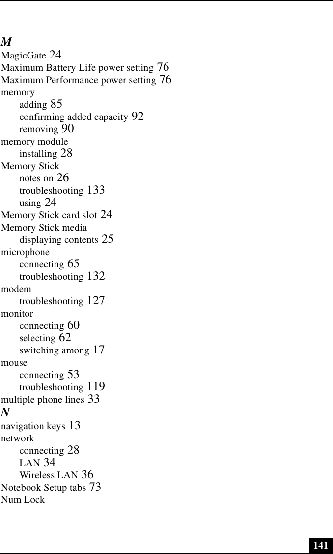 141MMagicGate 24Maximum Battery Life power setting 76Maximum Performance power setting 76memoryadding 85confirming added capacity 92removing 90memory moduleinstalling 28Memory Sticknotes on 26troubleshooting 133using 24Memory Stick card slot 24Memory Stick mediadisplaying contents 25microphoneconnecting 65troubleshooting 132modemtroubleshooting 127monitorconnecting 60selecting 62switching among 17mouseconnecting 53troubleshooting 119multiple phone lines 33Nnavigation keys 13networkconnecting 28LAN 34Wireless LAN 36Notebook Setup tabs 73Num Lock