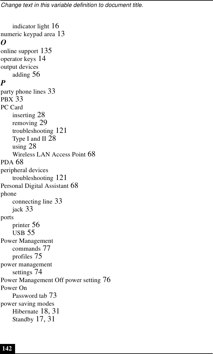 Change text in this variable definition to document title.142indicator light 16numeric keypad area 13Oonline support 135operator keys 14output devicesadding 56Pparty phone lines 33PBX 33PC Cardinserting 28removing 29troubleshooting 121Type I and II 28using 28Wireless LAN Access Point 68PDA 68peripheral devicestroubleshooting 121Personal Digital Assistant 68phoneconnecting line 33jack 33portsprinter 56USB 55Power Managementcommands 77profiles 75power managementsettings 74Power Management Off power setting 76Power OnPassword tab 73power saving modesHibernate 18, 31Standby 17, 31