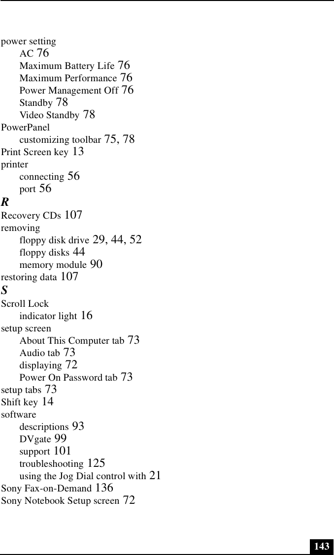 143power settingAC 76Maximum Battery Life 76Maximum Performance 76Power Management Off 76Standby 78Video Standby 78PowerPanelcustomizing toolbar 75, 78Print Screen key 13printerconnecting 56port 56RRecovery CDs 107removingfloppy disk drive 29, 44, 52floppy disks 44memory module 90restoring data 107SScroll Lockindicator light 16setup screenAbout This Computer tab 73Audio tab 73displaying 72Power On Password tab 73setup tabs 73Shift key 14softwaredescriptions 93DVgate 99support 101troubleshooting 125using the Jog Dial control with 21Sony Fax-on-Demand 136Sony Notebook Setup screen 72