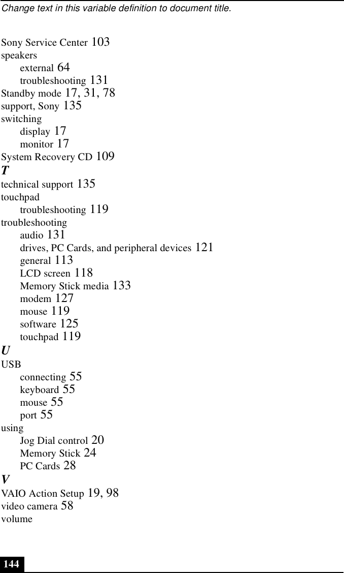 Change text in this variable definition to document title.144Sony Service Center 103speakersexternal 64troubleshooting 131Standby mode 17, 31, 78support, Sony 135switchingdisplay 17monitor 17System Recovery CD 109Ttechnical support 135touchpadtroubleshooting 119troubleshootingaudio 131drives, PC Cards, and peripheral devices 121general 113LCD screen 118Memory Stick media 133modem 127mouse 119software 125touchpad 119UUSBconnecting 55keyboard 55mouse 55port 55usingJog Dial control 20Memory Stick 24PC Cards 28VVAIO Action Setup 19, 98video camera 58volume