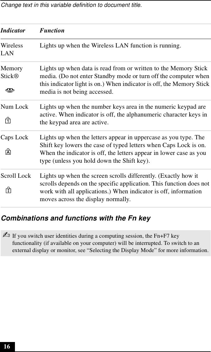 Change text in this variable definition to document title.16Combinations and functions with the Fn keyWireless LANLights up when the Wireless LAN function is running.Memory Stick®Lights up when data is read from or written to the Memory Stick media. (Do not enter Standby mode or turn off the computer when this indicator light is on.) When indicator is off, the Memory Stick media is not being accessed.Num Lock Lights up when the number keys area in the numeric keypad are active. When indicator is off, the alphanumeric character keys in the keypad area are active.Caps Lock Lights up when the letters appear in uppercase as you type. The Shift key lowers the case of typed letters when Caps Lock is on. When the indicator is off, the letters appear in lower case as you type (unless you hold down the Shift key).Scroll Lock Lights up when the screen scrolls differently. (Exactly how it scrolls depends on the specific application. This function does not work with all applications.) When indicator is off, information moves across the display normally. ✍If you switch user identities during a computing session, the Fn+F7 key functionality (if available on your computer) will be interrupted. To switch to an external display or monitor, see “Selecting the Display Mode” for more information.Indicator Function