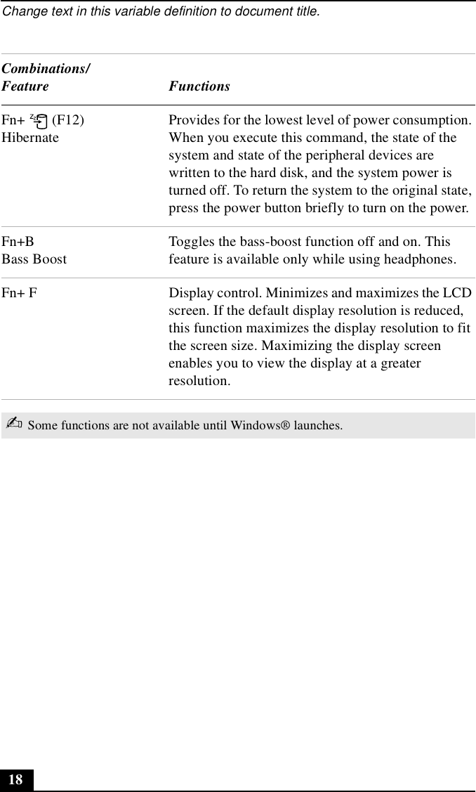 Change text in this variable definition to document title.18Fn+  (F12)HibernateProvides for the lowest level of power consumption. When you execute this command, the state of the system and state of the peripheral devices are written to the hard disk, and the system power is turned off. To return the system to the original state, press the power button briefly to turn on the power. Fn+BBass BoostToggles the bass-boost function off and on. This feature is available only while using headphones.Fn+ F Display control. Minimizes and maximizes the LCD screen. If the default display resolution is reduced, this function maximizes the display resolution to fit the screen size. Maximizing the display screen enables you to view the display at a greater resolution.✍Some functions are not available until Windows® launches.Combinations/Feature Functions