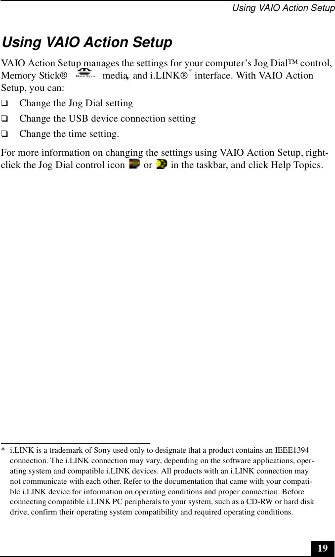 Using VAIO Action Setup19Using VAIO Action SetupVAIO Action Setup manages the settings for your computer’s Jog Dial™ control, Memory Stick®  media, and i.LINK®* interface. With VAIO Action Setup, you can:❑Change the Jog Dial setting❑Change the USB device connection setting❑Change the time setting.For more information on changing the settings using VAIO Action Setup, right-click the Jog Dial control icon   or   in the taskbar, and click Help Topics.* i.LINK is a trademark of Sony used only to designate that a product contains an IEEE1394 connection. The i.LINK connection may vary, depending on the software applications, oper-ating system and compatible i.LINK devices. All products with an i.LINK connection may not communicate with each other. Refer to the documentation that came with your compati-ble i.LINK device for information on operating conditions and proper connection. Before connecting compatible i.LINK PC peripherals to your system, such as a CD-RW or hard disk drive, confirm their operating system compatibility and required operating conditions.MEMORY STICK TM