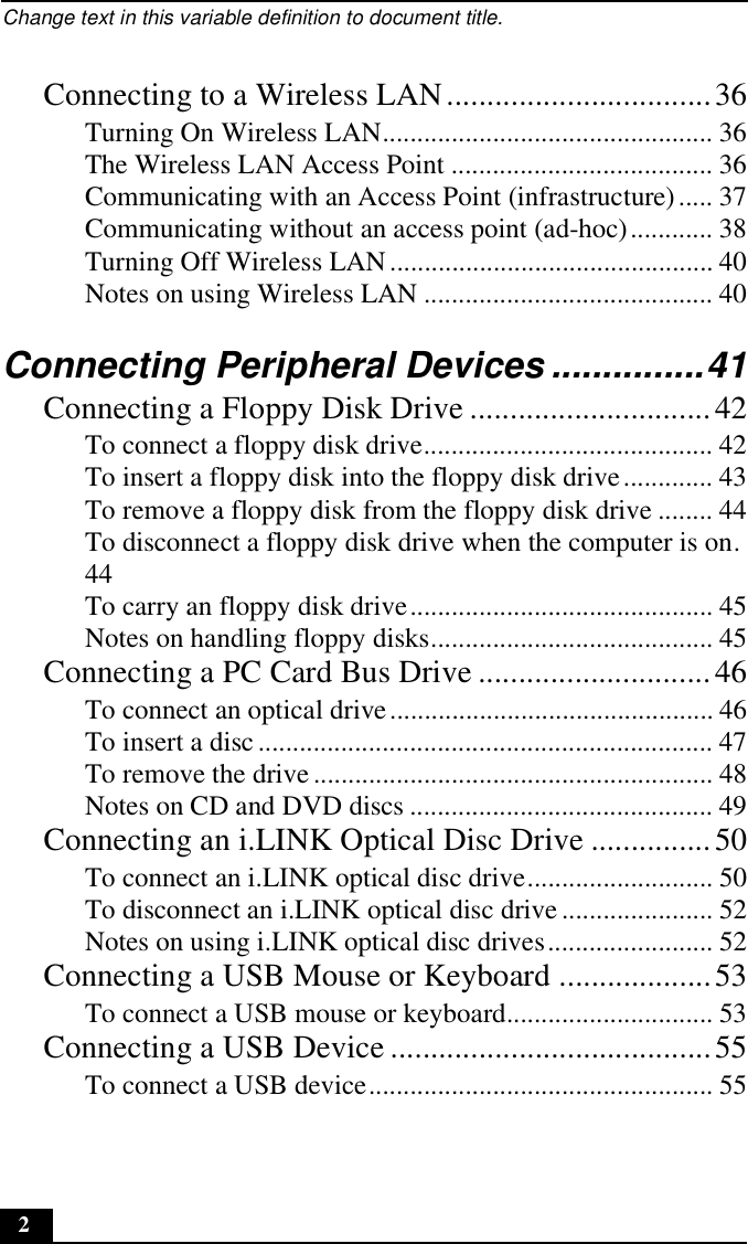 Change text in this variable definition to document title.2Connecting to a Wireless LAN.................................36Turning On Wireless LAN................................................ 36The Wireless LAN Access Point ...................................... 36Communicating with an Access Point (infrastructure)..... 37Communicating without an access point (ad-hoc)............ 38Turning Off Wireless LAN ............................................... 40Notes on using Wireless LAN .......................................... 40Connecting Peripheral Devices ...............41Connecting a Floppy Disk Drive ..............................42To connect a floppy disk drive.......................................... 42To insert a floppy disk into the floppy disk drive............. 43To remove a floppy disk from the floppy disk drive ........ 44To disconnect a floppy disk drive when the computer is on.44To carry an floppy disk drive............................................ 45Notes on handling floppy disks......................................... 45Connecting a PC Card Bus Drive .............................46To connect an optical drive............................................... 46To insert a disc .................................................................. 47To remove the drive.......................................................... 48Notes on CD and DVD discs ............................................ 49Connecting an i.LINK Optical Disc Drive ...............50To connect an i.LINK optical disc drive........................... 50To disconnect an i.LINK optical disc drive...................... 52Notes on using i.LINK optical disc drives........................ 52Connecting a USB Mouse or Keyboard ...................53To connect a USB mouse or keyboard.............................. 53Connecting a USB Device ........................................55To connect a USB device.................................................. 55