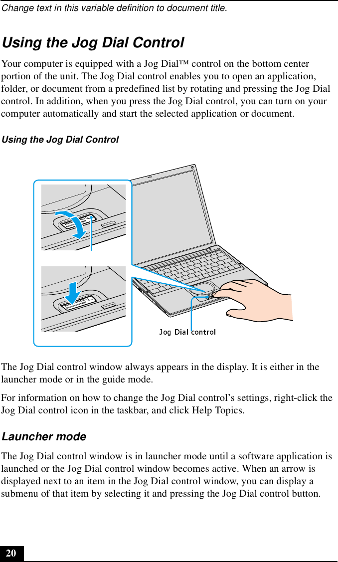 Change text in this variable definition to document title.20Using the Jog Dial ControlYour computer is equipped with a Jog Dial™ control on the bottom center portion of the unit. The Jog Dial control enables you to open an application, folder, or document from a predefined list by rotating and pressing the Jog Dial control. In addition, when you press the Jog Dial control, you can turn on your computer automatically and start the selected application or document.The Jog Dial control window always appears in the display. It is either in the launcher mode or in the guide mode.For information on how to change the Jog Dial control’s settings, right-click the Jog Dial control icon in the taskbar, and click Help Topics.Launcher modeThe Jog Dial control window is in launcher mode until a software application is launched or the Jog Dial control window becomes active. When an arrow is displayed next to an item in the Jog Dial control window, you can display a submenu of that item by selecting it and pressing the Jog Dial control button.Using the Jog Dial Control