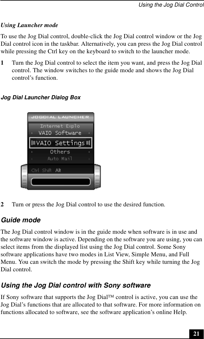 Using the Jog Dial Control21Using Launcher modeTo use the Jog Dial control, double-click the Jog Dial control window or the Jog Dial control icon in the taskbar. Alternatively, you can press the Jog Dial control while pressing the Ctrl key on the keyboard to switch to the launcher mode.1Turn the Jog Dial control to select the item you want, and press the Jog Dial control. The window switches to the guide mode and shows the Jog Dial control’s function.2Turn or press the Jog Dial control to use the desired function.Guide modeThe Jog Dial control window is in the guide mode when software is in use and the software window is active. Depending on the software you are using, you can select items from the displayed list using the Jog Dial control. Some Sony software applications have two modes in List View, Simple Menu, and Full Menu. You can switch the mode by pressing the Shift key while turning the Jog Dial control. Using the Jog Dial control with Sony softwareIf Sony software that supports the Jog Dial™ control is active, you can use the Jog Dial’s functions that are allocated to that software. For more information on functions allocated to software, see the software application’s online Help.Jog Dial Launcher Dialog Box