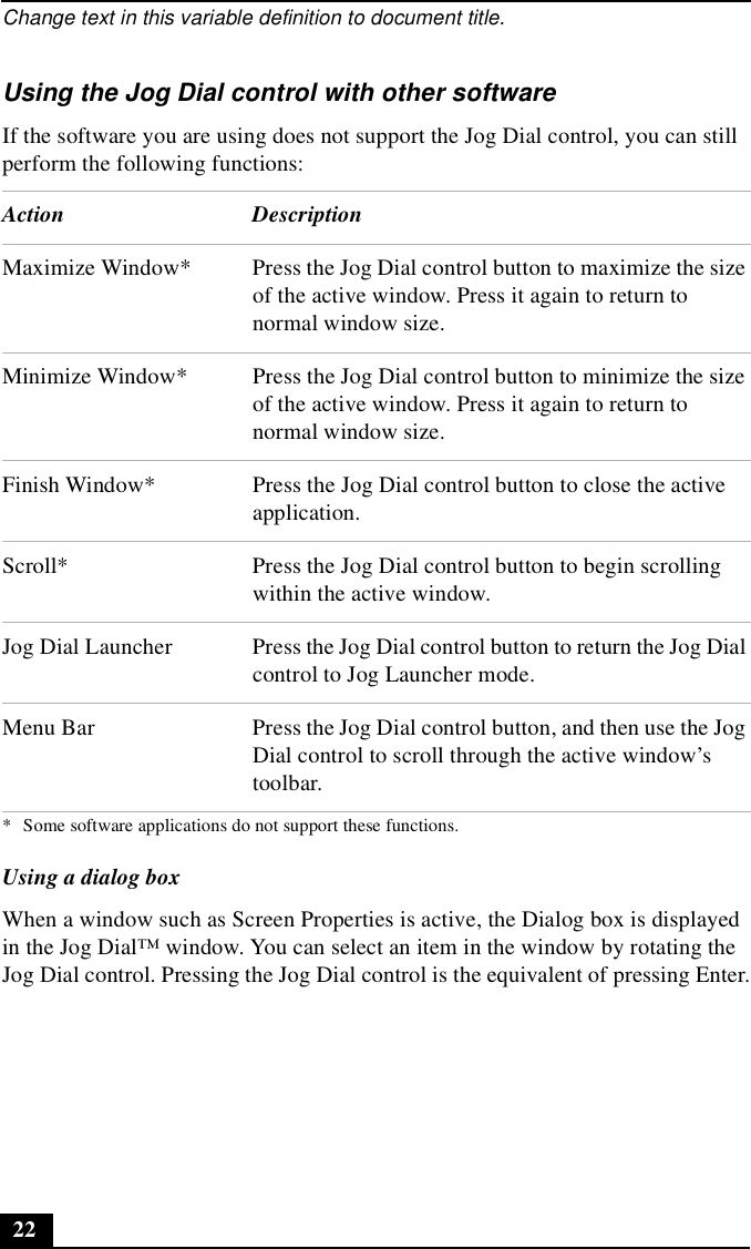 Change text in this variable definition to document title.22Using the Jog Dial control with other softwareIf the software you are using does not support the Jog Dial control, you can still perform the following functions:* Some software applications do not support these functions.Using a dialog boxWhen a window such as Screen Properties is active, the Dialog box is displayed in the Jog Dial™ window. You can select an item in the window by rotating the Jog Dial control. Pressing the Jog Dial control is the equivalent of pressing Enter.Action DescriptionMaximize Window* Press the Jog Dial control button to maximize the size of the active window. Press it again to return to normal window size.Minimize Window* Press the Jog Dial control button to minimize the size of the active window. Press it again to return to normal window size.Finish Window* Press the Jog Dial control button to close the active application.Scroll* Press the Jog Dial control button to begin scrolling within the active window.Jog Dial Launcher Press the Jog Dial control button to return the Jog Dial control to Jog Launcher mode.Menu Bar Press the Jog Dial control button, and then use the Jog Dial control to scroll through the active window’s toolbar.