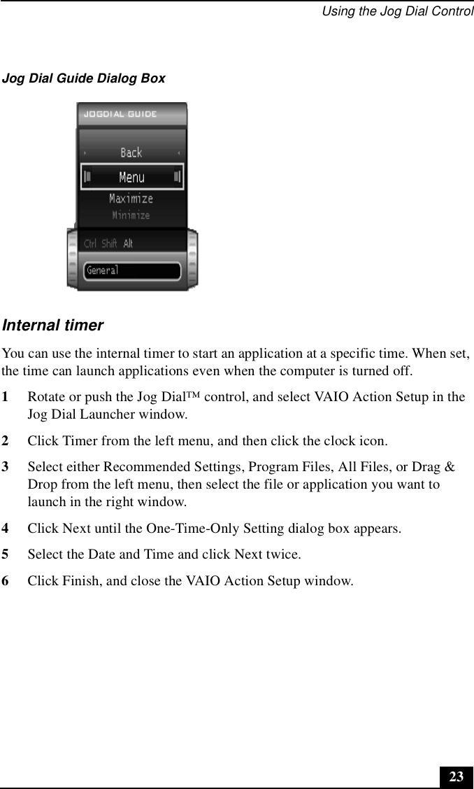 Using the Jog Dial Control23Internal timerYou can use the internal timer to start an application at a specific time. When set, the time can launch applications even when the computer is turned off.1Rotate or push the Jog Dial™ control, and select VAIO Action Setup in the Jog Dial Launcher window.2Click Timer from the left menu, and then click the clock icon.3Select either Recommended Settings, Program Files, All Files, or Drag &amp; Drop from the left menu, then select the file or application you want to launch in the right window.4Click Next until the One-Time-Only Setting dialog box appears.5Select the Date and Time and click Next twice.6Click Finish, and close the VAIO Action Setup window.Jog Dial Guide Dialog Box