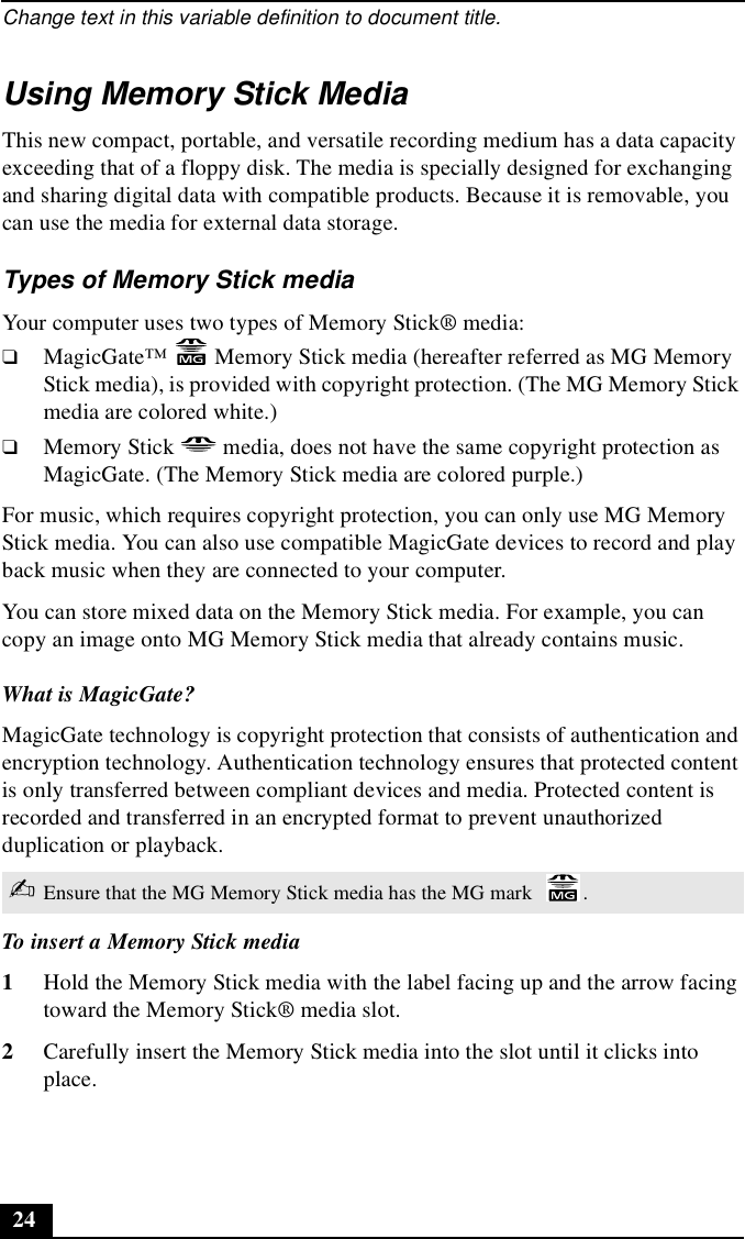 Change text in this variable definition to document title.24Using Memory Stick MediaThis new compact, portable, and versatile recording medium has a data capacity exceeding that of a floppy disk. The media is specially designed for exchanging and sharing digital data with compatible products. Because it is removable, you can use the media for external data storage. Types of Memory Stick mediaYour computer uses two types of Memory Stick® media: ❑MagicGate™   Memory Stick media (hereafter referred as MG Memory Stick media), is provided with copyright protection. (The MG Memory Stick media are colored white.) ❑Memory Stick   media, does not have the same copyright protection as MagicGate. (The Memory Stick media are colored purple.) For music, which requires copyright protection, you can only use MG Memory Stick media. You can also use compatible MagicGate devices to record and play back music when they are connected to your computer.You can store mixed data on the Memory Stick media. For example, you can copy an image onto MG Memory Stick media that already contains music.What is MagicGate?MagicGate technology is copyright protection that consists of authentication and encryption technology. Authentication technology ensures that protected content is only transferred between compliant devices and media. Protected content is recorded and transferred in an encrypted format to prevent unauthorized duplication or playback.To insert a Memory Stick media1Hold the Memory Stick media with the label facing up and the arrow facing toward the Memory Stick® media slot.2Carefully insert the Memory Stick media into the slot until it clicks into place.✍Ensure that the MG Memory Stick media has the MG mark  .