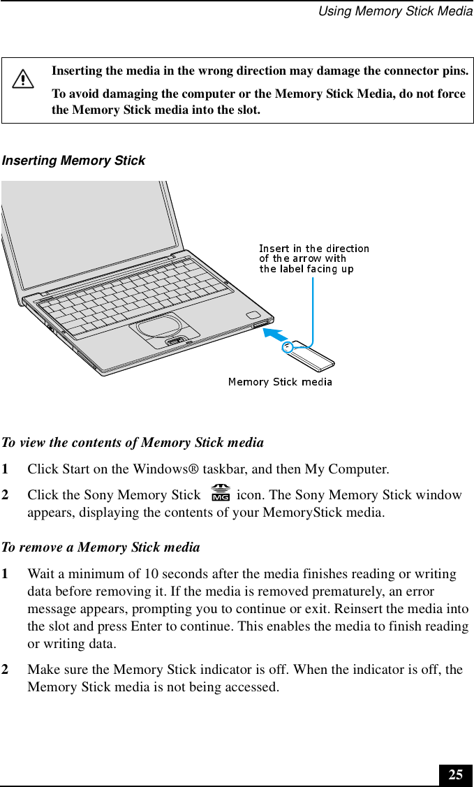 Using Memory Stick Media25To view the contents of Memory Stick media1Click Start on the Windows® taskbar, and then My Computer.2Click the Sony Memory Stick   icon. The Sony Memory Stick window appears, displaying the contents of your MemoryStick media.To remove a Memory Stick media1Wait a minimum of 10 seconds after the media finishes reading or writing data before removing it. If the media is removed prematurely, an error message appears, prompting you to continue or exit. Reinsert the media into the slot and press Enter to continue. This enables the media to finish reading or writing data.2Make sure the Memory Stick indicator is off. When the indicator is off, the Memory Stick media is not being accessed.Inserting the media in the wrong direction may damage the connector pins.To avoid damaging the computer or the Memory Stick Media, do not force the Memory Stick media into the slot.Inserting Memory Stick