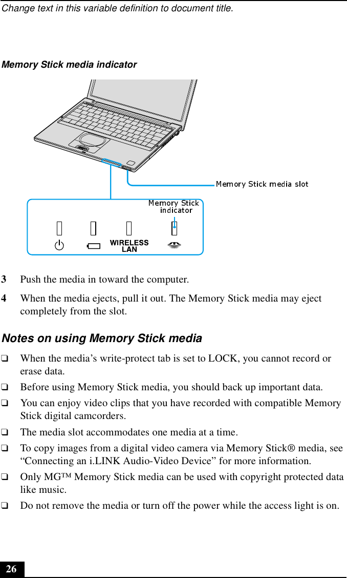 Change text in this variable definition to document title.263Push the media in toward the computer. 4When the media ejects, pull it out. The Memory Stick media may eject completely from the slot.Notes on using Memory Stick media❑When the media’s write-protect tab is set to LOCK, you cannot record or erase data.❑Before using Memory Stick media, you should back up important data.❑You can enjoy video clips that you have recorded with compatible Memory Stick digital camcorders.❑The media slot accommodates one media at a time.❑To copy images from a digital video camera via Memory Stick® media, see “Connecting an i.LINK Audio-Video Device” for more information.❑Only MG™ Memory Stick media can be used with copyright protected data like music.❑Do not remove the media or turn off the power while the access light is on.Memory Stick media indicator