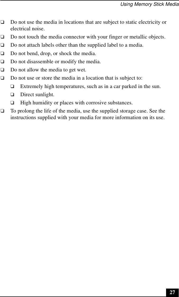 Using Memory Stick Media27❑Do not use the media in locations that are subject to static electricity or electrical noise.❑Do not touch the media connector with your finger or metallic objects.❑Do not attach labels other than the supplied label to a media.❑Do not bend, drop, or shock the media.❑Do not disassemble or modify the media.❑Do not allow the media to get wet.❑Do not use or store the media in a location that is subject to:❑Extremely high temperatures, such as in a car parked in the sun.❑Direct sunlight.❑High humidity or places with corrosive substances.❑To prolong the life of the media, use the supplied storage case. See the instructions supplied with your media for more information on its use.