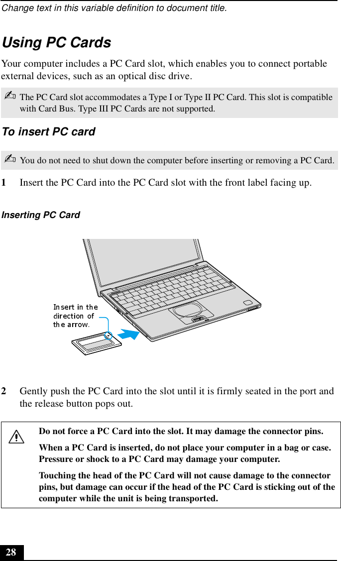 Change text in this variable definition to document title.28Using PC CardsYour computer includes a PC Card slot, which enables you to connect portable external devices, such as an optical disc drive.To insert PC card1Insert the PC Card into the PC Card slot with the front label facing up. 2Gently push the PC Card into the slot until it is firmly seated in the port and the release button pops out.✍The PC Card slot accommodates a Type I or Type II PC Card. This slot is compatible with Card Bus. Type III PC Cards are not supported.✍You do not need to shut down the computer before inserting or removing a PC Card.Inserting PC CardDo not force a PC Card into the slot. It may damage the connector pins.When a PC Card is inserted, do not place your computer in a bag or case. Pressure or shock to a PC Card may damage your computer. Touching the head of the PC Card will not cause damage to the connector pins, but damage can occur if the head of the PC Card is sticking out of the computer while the unit is being transported. 